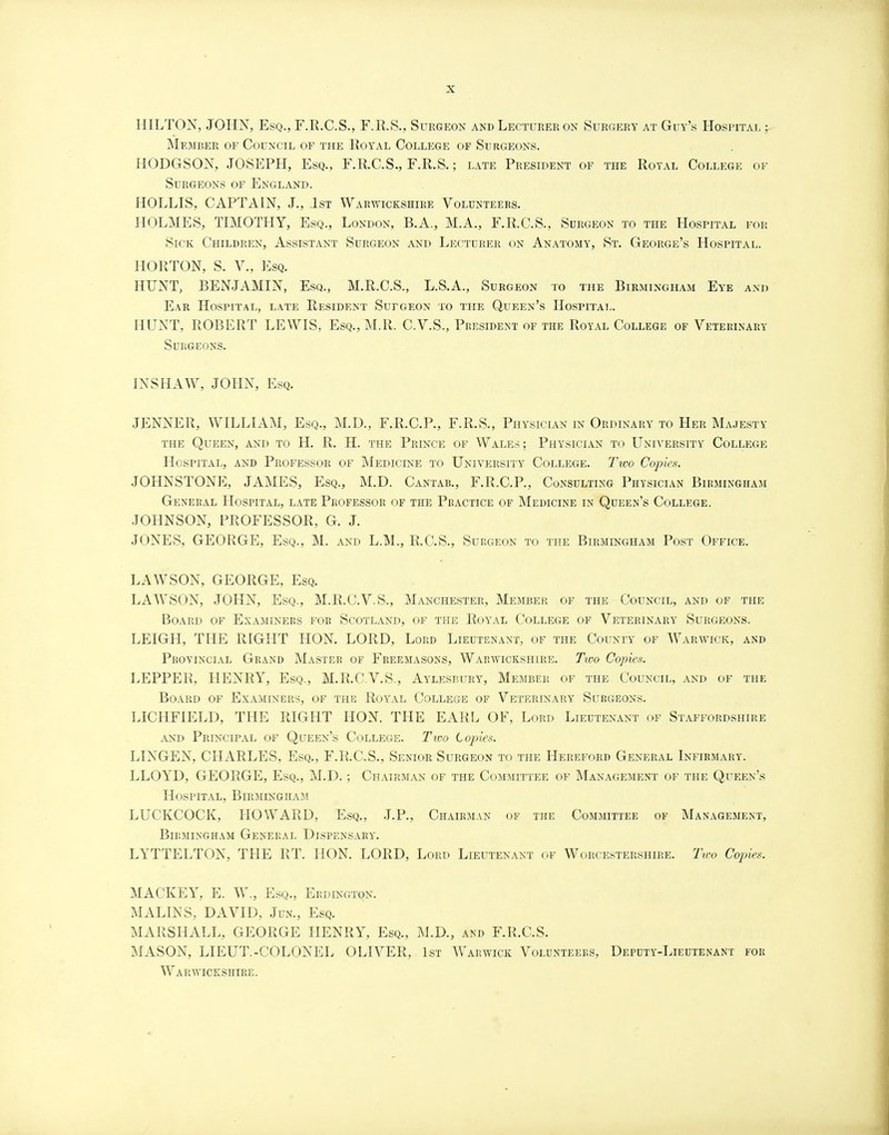 HILTON, JOHN, Esq., F.R.C.S., F.R.S., Surgeon and Lecturer on Surgery at Guy's Hospital ; Member of Council of the Royal College of Surgeons. HODGSON, JOSEPH, Esq., F.R.C.S., F.R.S.; late President of the Royal College of Surgeons of England. HOLLIS, CAPTAIN, J., 1st Warwickshire Volunteers. HOLMES, TIMOTHY, Esq., London, B.A., M.A., F.R.C.S., Surgeon to the Hospital for Sick Children, Assistant Surgeon and Lecturer on Anatomy, St. George's Hospital. HORTON, S. V., Esq. HUNT, BENJAMIN, Esq., M.R.C.S., L.S.A., Surgeon to the Birmingham Eye and Ear Hospital, late Resident Sutgeon to the Queen's Hospital. HUNT, ROBERT LEWIS, Esq., M.R. C.V.S., President of the Royal College of Veterinary Surgeons. INSHAW, JOHN, Esq. JENNER, WILLIAM, Esq., M.D., F.R.C.P., F.R.S., Physician in Ordinary to Her Majesty the Queen, and to H. R. H. the Prince of Wales; Physician to University College Hospital, and Professor of Medicine to University College. Two Copies. JOHNSTONE, JAMES, Esq., M.D. Cantab., F.R.C.P., Consulting Physician Birmingham General Hospital, late Professor of the Practice of Medicine in Queen's College. JOHNSON, PROFESSOR, G. J. JONES, GEORGE, Esq., M. and L.M., R.C.S., Surgeon to the Birmingham Post Office. LAWSON, GEORGE, Esq. LAWSON, JOHN, Esq., M.R.C.V.S., Manchester, Member of the Council, and of the Board of Examiners fob Scotland, of the Royal College of Veterinary Surgeons. LEIGH, THE RIGHT HON. LORD, Lord Lieutenant, of the County of Warwick, and Provincial Grand Master of Freemasons, Warwickshire. Tivo Copies. LEPPER, HENRY, Esq., M.R.C.V.S., Aylesbury, Member of the Council, and of the Board of Examiners, of the Royal College of Veterinary Surgeons. LICHFIELD, THE RIGHT HON. THE EARL OF, Lord Lieutenant of Staffordshire and Principal of Queen's College. Two Copies. LINGEN, CHARLES, Esq., F.R.C.S., Senior Surgeon to the Hereford General Infirmary. LLOYD, GEORGE, Esq., M.D.; Chairman of the Committee of Management of the Queen's Hospital, Birmingham LUCKCOCK, HOWARD, Esq., J.P., Chairman of the Committee of Management, Birmingham General Dispensary. LYTTELTON, THE RT. HON. LORD, Lord Lieutenant of Worcestershire. Two Cojnes. MACKEY, E. W., Esq., Erdlngton. MALINS, DAVID, Jun., Esq. MARSHALL, GEORGE HENRY, Esq., M.D., and F.R.C.S. MASON, LIEUT.-COLONEL OLIVER, 1st Warwick Volunteers, Deputy-Lieutenant for Warwickshire.