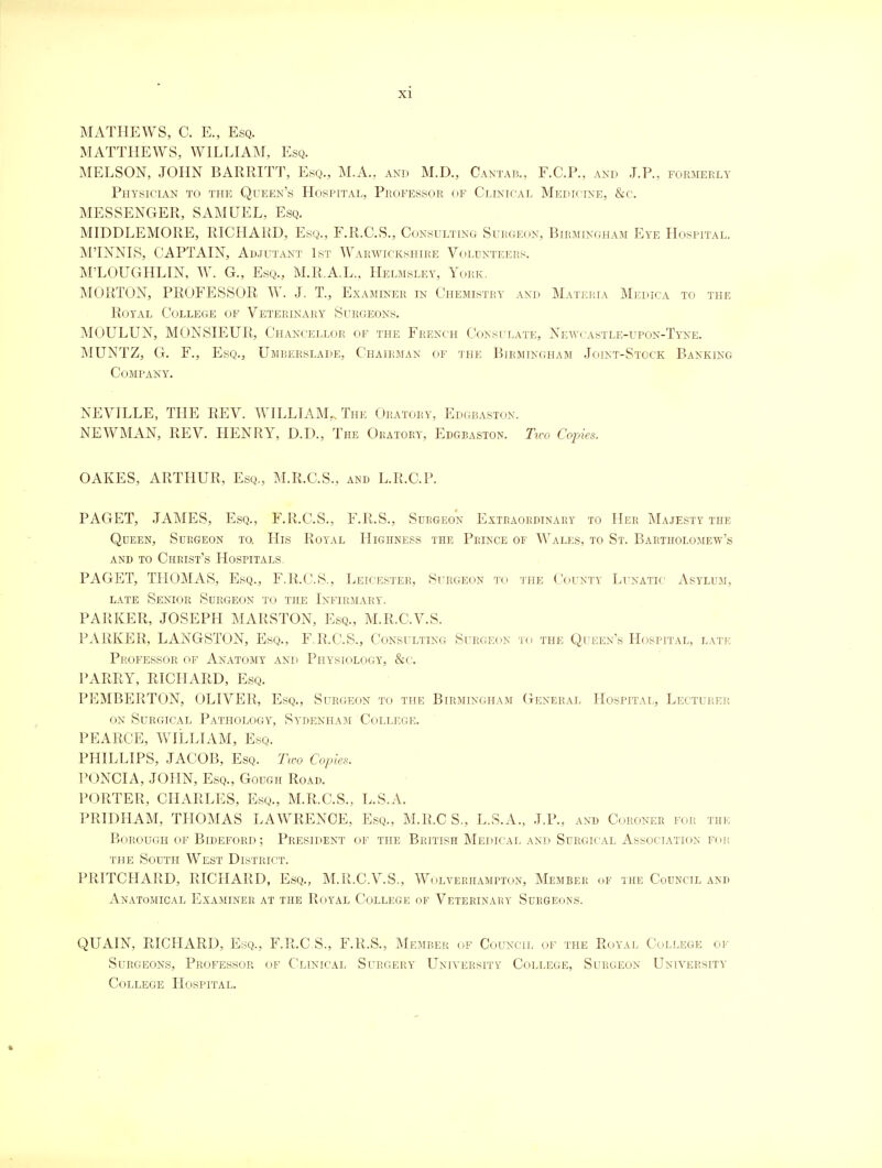 MATHEWS, C. E., Esq. MATTHEWS, WILLIAM, Esq. MELSON, JOHN BARRITT, Esq., M.A., akd M.D., Cantab., F.C.P., and J. P., formerly Physician to the Queen's Hospital, Professor of Clinical Medicine, &c. MESSENGER, SAMUEL, Esq. MIDDLEMORE, RICHARD, Esq., F.R.C.S., Consulting Surgeon, Birmingham Eye Hospital. M'INNIS, CAPTAIN, Adjutant 1st Warwickshire Volunteers. M'LOUGHLIN, W. G., Esq., M.K.A.L., Helmsley, York. MORTON, PROFESSOR W. J. T., Examiner in Chemistry and Materia Medica to the Royal College of Veterinary Surgeons. MOULUN, MONSIEUR, Chancellor of the French Consulate, Newcastle-upon-Tyne. MUNTZ, G. F., Esq., Umberslade, Chairman of the Birmingham Joint-Stock Banking Company. NEVILLE, THE REV. WILLIAM... The Oratory, Edgbaston. NEWMAN, REV. HENRY, D.D., The Oratory, Edgbaston. Tu-o Copies. OAKES, ARTHUR, Esq,, M.R.C.S., and L.R.C.P. PAGET, JAMES, Esq., F.R.C.S., F.R.S., Surgeon Extraordinary to Her Majesty the Queen, Surgeon to. His Royal Highness the Prince of Wales, to St. Bartholomew's and to Christ's Hospitals. PAGET, THOMAS, Esq., F.R.C.S., Leicester, Surgeon to the County Lunatic Asylum, late Senior Surgeon to the Infirmary. PARKER, JOSEPH MARSTON, Esq., M.R.C.V.S. PARKER, LANGSTON, Esq., F.R.C.S., Consulting Surgeon to the Queen's Hospital, late Professor of Anatomy and Physiology, &c. PARRY, RICHARD, Esq. PEMBERTON, OLIVER, Esq., Surgeon to the Birmingham General Hospital, Lecturer on Surgical Pathology, Sydenham College. PEARCE, WILLIAM, Esq. PHILLIPS, JACOB, Esq. Two Copies. PONCIA, JOHN, Esq., Gough Road. PORTEPv, CHARLES, Esq., M.R.C.S., L.S.A. PRIDHAM, THOMAS LAWRENCE, Esq., M.R.C S., L.S.A., J.P., and Coroner for the Borough of Bideford; President of the British Medical and Surgical Association for the South West District. PRITCHARD, RICHARD, Esq., M.R.C.V.S., Wolverhampton, Member of the Council and Anatomical Examiner at the Royal College of Veterinary Surgeons. QUAIN, RICHARD, Esq., F.R.C.S., F.R.S., Member of Council of the Royal College of Surgeons, Professor of Clinical Surgery University College, Surgeon University College Hospital.