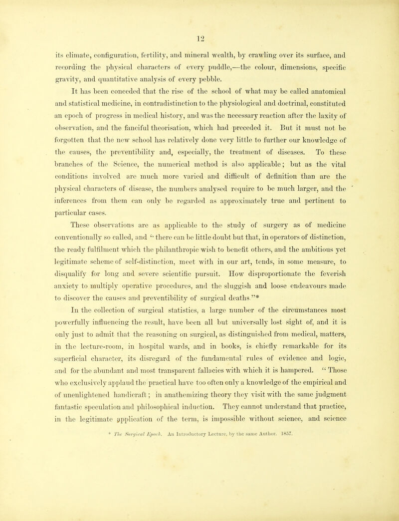 its climate, configuration, fertility, and mineral wealth, by crawling over its surface, and recording the physical characters of every puddle,—the colour, dimensions, specific gravity, and quantitative analysis of every pebble. It has been conceded that the rise of the school of what may be called anatomical and statistical medicine, in contradistinction to the physiological and doctrinal, constituted an epoch of progress in medical history, and was the necessary reaction after the laxity of observation, and the fanciful theorisation, which had preceded it. But it must not be forgotten that the new school has relatively done very little to further our knowledge of the causes, the preventibility and, especially, the treatment of diseases. To these branches of the Science, the numerical method is also applicable; but as the vital conditions involved are much more varied and difficult of definition than are the physical characters of disease, the numbers analysed require to be much larger, and the inferences from them can only be regarded as approximately true and pertinent to particular cases. These observations are as applicable to the study of surgery as of medicine conventionally so called, and  there can be little doubt but that, in operators of distinction, the ready fulfilment which the philanthropic wish to benefit others, and the ambitious yet legitimate scheme of self-distinction, meet with in our art, tends, in some measure, to disqualify for long and severe scientific pursuit. How disproportionate the feverish anxiety to multiply operative procedures, and the sluggish and loose endeavours made to discover the causes and preventibility of surgical deaths * In the collection of surgical statistics, a large number of the circumstances most powerfully influencing the result, have been all but universally lost sight of, and it is only just to admit that the reasoning on surgical, as distinguished from medical, matters, in the lecture-room, in hospital wards, and in books, is chiefly remarkable for its superficial character, its disregard of the fundamental rules of evidence and logic, and for the abundant and most transparent fallacies with which it is hampered. 11 Those who exclusively applaud the practical have too often only a knowledge of the empirical and of unenlightened handicraft; in anathemizing theory they visit with the same judgment fantastic speculation and philosophical induction. They cannot understand that practice, in the legitimate application of the term, is impossible without science, and science * The Hwrgical Epoch. An Introductory Lecture, by the same Author. 1857.