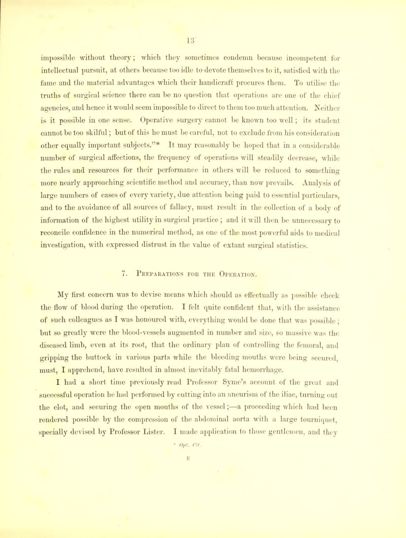 In 1 o impossible without theory; which they sometimes condemn because incompetent for intellectual pursuit, at others because too idle to devote themselves to it, satisfied with the fame and the material advantages which their handicraft procures them. To utilise the truths of surgical science there can be no question that operations are one of the chief agencies, and hence it would seem impossible to direct to them too much attention. Neither is it possible in one sense. Operative surgery cannot be known too well; its student cannot be too skilful; but of this he must be careful, not to exclude from his consideration other equally important subjects.* It may reasonably be hoped that in a considerable number of surgical affections, the frequency of operations will steadily decrease, while the rules and resources for their performance in others will be reduced to something more nearly approaching scientific method and accuracy, than now prevails. Analysis of large numbers of cases of every variety, due attention being paid to essential particulars, and to the avoidance of all sources of fallacy, must result in the collection of a body of information of the highest utility in surgical practice ; and it will then be unnecessary to reconcile confidence in the numerical method, as one of the most powerful aids to medical investigation, with expressed distrust in the value of extant surgical statistics. 7. Preparations for the Operation. My first concern was to devise means which should as effectually as possible check the flow of blood during the operation. I felt quite confident that, with the assistance of such colleagues as I was honoured with, everything would be done that was possible; but so greatly were the blood-vessels augmented in number and size, so massive was the diseased limb, even at its root, that the ordinary plan of controlling the femoral, and gripping the buttock in various parts while the bleeding mouths were being secured, must, I apprehend, have resulted in almost inevitably fatal hemorrhage. I had a short time previously read Professor Symc's account of the great and successful operation he had performed by cutting into an aneurism of the iliac, turning out the clot, and securing the open mouths of the vessel;—a proceeding which had been rendered possible by the compression of the abdominal aorta with a large tourniquet, specially devised by Professor Lister. I made application to those gentlemen, and they * Opt. at. E