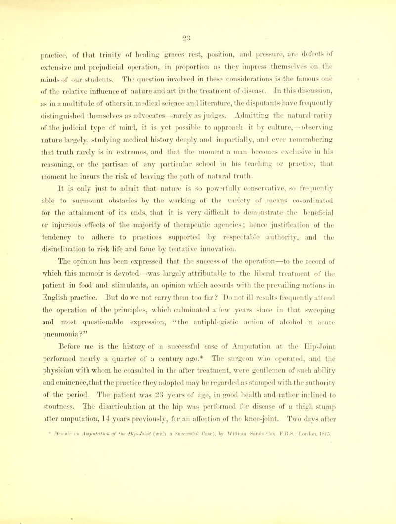 practice, of that, trinity of healing graces rest, position, and pressure, are defects of extensive and prejudicial operation, in proportion as they impress themselves on the minds of our students. The question involved in these considerations is the famous one of the relative influence of nature and art in the treatment of disease. In this discussion, as in a multitude of others in medical science and literature, the disputants have frequently distinguished themselves as advocates—rarely as judges. Admitting the natural rarity of the judicial type of mind, it is yet possible to approach it by culture,—observing nature largely, studying medical history deeply and impartially, and ever remembering that truth rarely is in extremes, and that the moment a man becomes exclusive in his reasoning, or the partisan of any particular school in his teaching or practice, that moment he incurs the risk of leaving the path of natural truth. It is only just to admit that nature is so powerfully conservative, so frequently able to surmount obstacles by the working of the variety of means co-ordinated for the attainment of its ends, that it is very difficult to demonstrate the beneficial or injurious effects of the majority of therapeutic agencies; hence justification of the tendency to adhere to practices supported by respectable authority, and the disinclination to risk life and fame by tentative innovation. The opinion has been expressed that the success of the operation—to the record of which this memoir is devoted—was largely attributable to the liberal treatment of the patient in food and stimulants, an opinion which accords with the prevailing notions in English practice. But do we not carry them too far'? Do not ill results frequently attend the operation of the principles, which culminated a few years since in that sweeping and most questionable expression,  the antiphlogistic action of alcohol in acute pneumonia? Before me is the history of a successful case of Amputation at the Hip-Joint performed nearly a quarter of a century ago.* The surgeon who operated, and the physician with whom he consulted in the after treatment, were gentlemen of such ability and eminence, that the practice they adopted may be regarded as stamped with the authority of the period. The patient was 23 years of age, in good health and rather inclined to stoutness. The disarticulation at the hip was performed for disease of a thigh stump after amputation, 14 years previously, for an affection of the knee-joint. Two days after * Memoir on Amputation of the Hip-Taint (with a Successful Case), by William Sands Cox. F.B.S.: London, 1845.