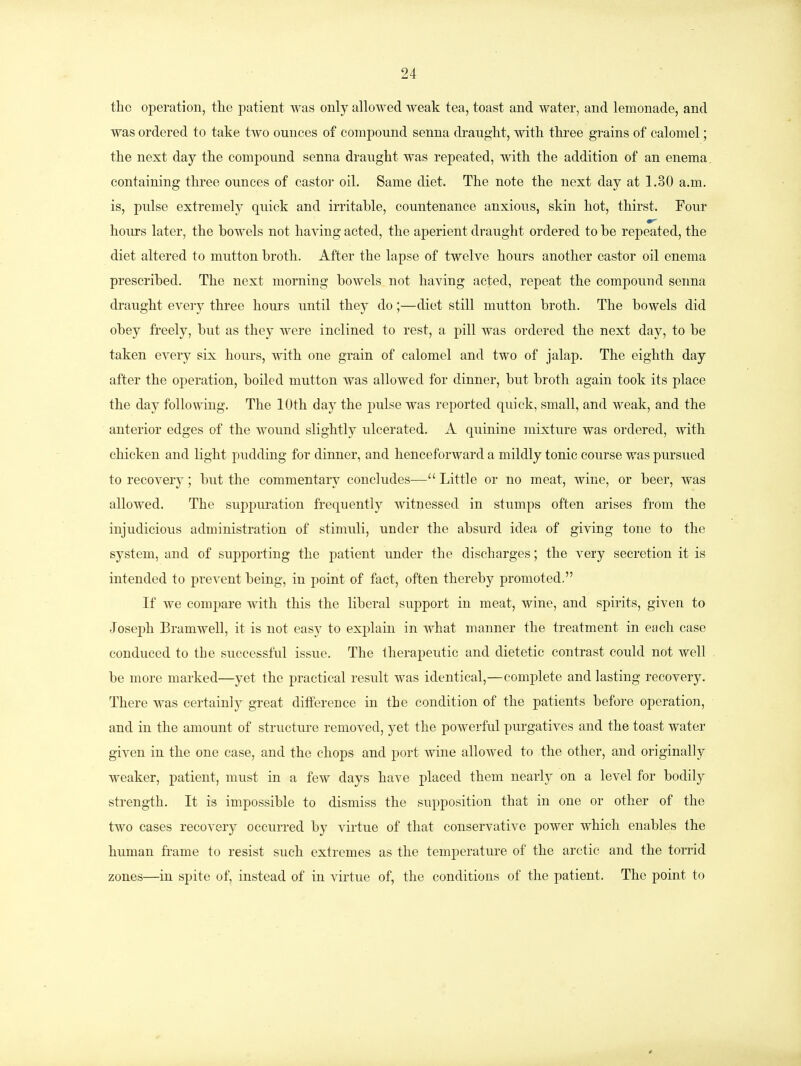 the operation, the patient was only allowed weak tea, toast and water, and lemonade, and was ordered to take two ounces of compound senna draught, with three grains of calomel; the next day the compound senna draught was repeated, with the addition of an enema containing three ounces of castor oil. Same diet. The note the next day at 1.30 a.m. is, pulse extremely quick and irritable, countenance anxious, skin hot, thirst. Pour hours later, the bowels not having acted, the aperient draught ordered to be repeated, the diet altered to mutton broth. After the lapse of twelve hours another castor oil enema prescribed. The next morning bowels not having acted, repeat the compound senna draught every three hours until they do;—diet still mutton broth. The bowels did obey freely, but as they were inclined to rest, a pill was ordered the next day, to be taken every six hours, with one grain of calomel and two of jalap. The eighth day after the operation, boiled mutton was allowed for dinner, but broth again took its place the day following. The 10th day the pulse was reported quick, small, and weak, and the anterior edges of the wound slightly ulcerated. A quinine mixture was ordered, with chicken and light pudding for dinner, and henceforward a mildly tonic course was pursued to recovery; but the commentary concludes— Little or no meat, wine, or beer, was allowed. The suppuration frequently witnessed in stumps often arises from the injudicious administration of stimuli, under the absurd idea of giving tone to the system, and of supporting the patient under the discharges; the very secretion it is intended to prevent being, in point of fact, often thereby promoted. If we compare with this the liberal support in meat, wine, and spirits, given to Joseph Bramwell, it is not easy to explain in what manner the treatment in each case conduced to tbe successful issue. The therapeutic and dietetic contrast could not well be more marked—yet the practical result was identical,—complete and lasting recovery. There was certainly great difference in the condition of the patients before operation, and in the amount of structure removed, yet the powerful purgatives and the toast water given in the one case, and the chops and port wine allowed to the other, and originally weaker, patient, must in a few days have placed them nearly on a level for bodily strength. It is impossible to dismiss the supposition that in one or other of the two cases recovery occurred by virtue of that conservative power which enables the human frame to resist such extremes as the temperature of the arctic and the torrid zones—in spite of, instead of in virtue of, the conditions of* the patient. The point to