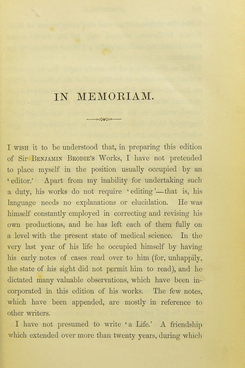 IN MEMOBJAM. CK>>®<0<> I wish it to be understood that, in preparing this edition of Sir Benjamin Bkodie's Works, I have not pretended to place myself in the position usually occupied by an ' editor.' Apart from my inability for undertaking such a duty, his works do not require ' editing'—that is, his language needs no explanations or elucidation. He was himself constantly employed in correcting and revising his own productions, and he has left each of them fully on a level with the present state of medical science. In the very last year of his life he occupied himself by having his early notes of cases read over to him (for, unhappily, the state of his sight did not permit him to read), and he dictated many valuable observations, which have been in- corporated in this edition of his works. The few notes, which have been appended, are mostly in reference to other writers. I have not presumed to write ' a Life.' A friendship which extended over more than twenty years, during which