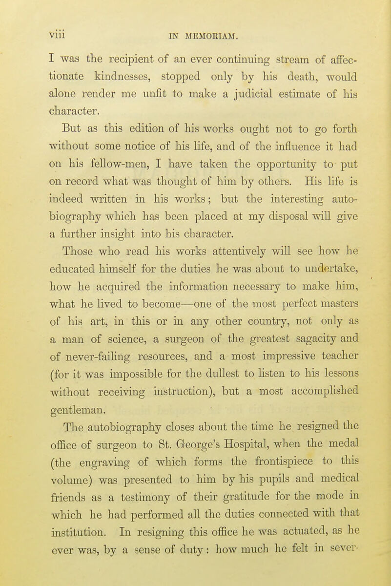 I was the recipient of an ever continuing stream of affec- tionate kindnesses, stopped only by his death, would alone render me unfit to make a judicial estimate of his character. But as this edition of his works ought not to go forth without some notice of his life, and of the influence it had on his fellow-men, I have taken the opportunity to put on record what was thought of him by others. His life is indeed written in his works; but the interesting auto- biography which has been placed at my disposal will give a further insight into his character. Those who read his works attentively will see how he educated himself for the duties he was about to undertake, how he acquired the information necessary to make him, what he lived to become—one of the most perfect masters of his art, in this or in any other country, not only as a man of science, a surgeon of the greatest sagacity and of never-failing resources, and a most impressive teacher (for it was impossible for the dullest to listen to his lessons without receiving instruction), but a most accomplished gentleman. The autobiography closes about the time he resigned the office of surgeon to St. George's Hospital, when the medal (the engraving of which forms the frontispiece to this volume) was presented to him by his pupils and medical friends as a testimony of their gratitude for the mode in which he had performed all the duties connected with that institution. In resigning this office he was actuated, as he ever was, by a sense of duty: how much he felt in sever-