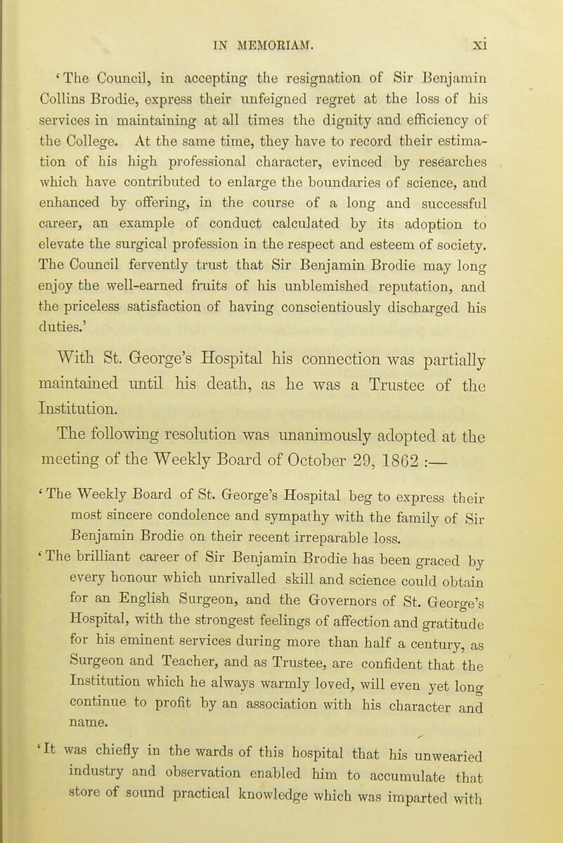 'The Council, in accepting the resignation of Sir Benjamin Collins Brodie, express their unfeigned regret at the loss of his services in maintaining at all times the dignity and efficiency of the College. At the same time, they have to record their estima- tion of his high professional character, evinced by researches which have contributed to enlarge the boundaries of science, and enhanced by offering, in the course of a long and successful career, an example of conduct calculated by its adoption to elevate the surgical profession in the respect and esteem of society. The Council fervently trust that Sir Benjamin Brodie may long enjoy the well-earned fruits of his unblemished reputation, and the priceless satisfaction of having conscientiously discharged his duties.' With St. George's Hospital his connection was partially maintained until his death, as he was a Trustee of the Institution. The following resolution was unanimously adopted at the meeting of the Weekly Board of October 29, 1862 :— ' The Weekly Board of St. George's Hospital beg to express their most sincere condolence and sympathy with the family of Sir Benjamin Brodie on their recent irreparable loss. «The brilliant career of Sir Benjamin Brodie has been graced by every honour which unrivalled skill and science could obtain for an English Surgeon, and the Governors of St. George's Hospital, with the strongest feelings of affection and gratitude for his eminent services during more than half a century, as Surgeon and Teacher, and as Trustee, are confident that the Institution which he always warmly loved, will even yet long continue to profit by an association with his character and name. 'It was chiefly in the wards of this hospital that his unwearied industry and observation enabled him to accumulate that store of sound practical knowledge which was imparted with