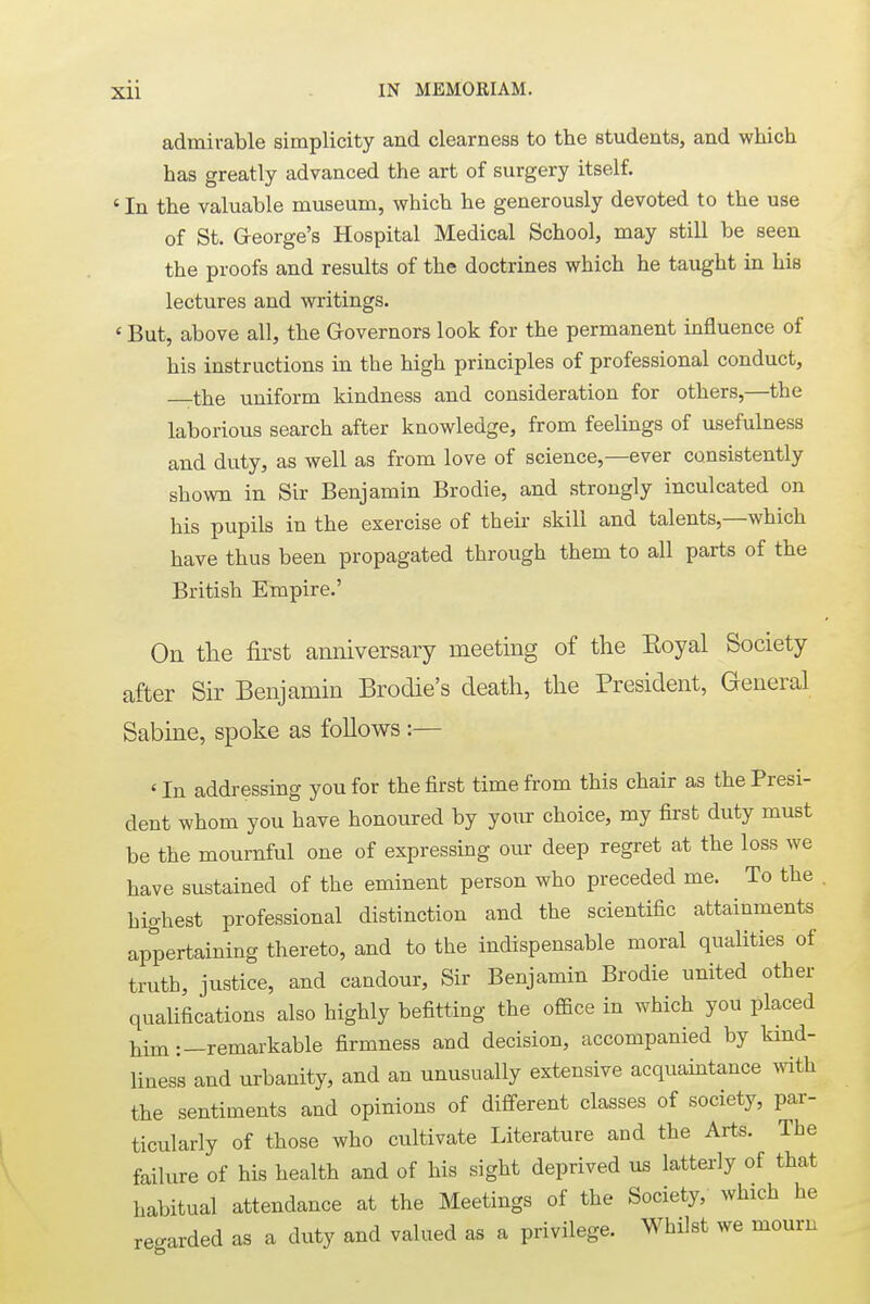 admirable simplicity and clearness to the students, and which has greatly advanced the art of surgery itself. 1 In the valuable museum, which he generously devoted to the use of St. G-eorge's Hospital Medical School, may still be seen the proofs and results of the doctrines which he taught in his lectures and writings. < But, above all, the Governors look for the permanent influence of his instructions in the high principles of professional conduct, the uniform kindness and consideration for others,—the laborious search after knowledge, from feelings of usefulness and duty, as well as from love of science,—ever consistently shown in Sir Benjamin Brodie, and strongly inculcated on his pupils in the exercise of tbeir skill and talents,—which have thus been propagated through them to all parts of the British Empire.' On the first anniversary meeting of the Eoyal Society after Sir Benjamin Brodie's death, the President, General Sabine, spoke as follows :— ' In addressing you for the first time from this chair as the Presi- dent whom you have honoured by your choice, my first duty must be the mournful one of expressing our deep regret at the loss we have sustained of the eminent person who preceded me. To the . highest professional distinction and the scientific attainments appertaining thereto, and to the indispensable moral qualities of truth, justice, and candour, Sir Benjamin Brodie united other qualifications also highly befitting the office in which you placed him:—remarkable firmness and decision, accompanied by kind- liness and urbanity, and an unusually extensive acquaintance with the sentiments and opinions of different classes of society, par- ticularly of those who cultivate Literature and the Arts. The failure of his health and of his sight deprived us latterly of that habitual attendance at the Meetings of the Society, which he regarded as a duty and valued as a privilege. Whilst we mourn