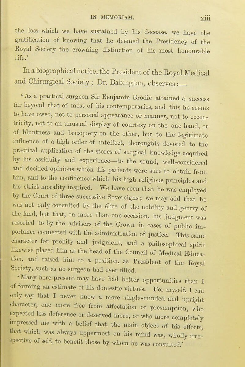 the loss which we have sustained by his decease, we have the gratification of knowing that he deemed the Presidency of the Eoyal Society the crowning distinction of his most honourable life.' In a biographical notice, the President of the Eoyal Medical and Cliirurgical Society; Dr. Babington, observes : ' As a practical surgeon Sir Benjamin Brodie attained a success far beyond that of most of his contemporaries, and this he seems to have owed, not to personal appearance or manner, not to eccen- tricity, not to an unusual display of courtesy on the one hand, or of bluntness and brusquery on the other, but to the legitimate influence of a high order of intellect, thoroughly devoted to the practical application of the stores of surgical knowledge acquired by his assiduity and experience—to the sound, well-considered and decided opinions which his patients were sure to obtain from him, and to the confidence which his high religious principles and his strict morality inspired. We have seen that he was employed by the Court of three successive Sovereigns ; we may add that he was not only consulted by the elite of the nobility and gentry of the land, but that, on more than one occasion, his judgment was resorted to by the advisers of the Crown in cases of public im- portance connected with the administration of justice. This same character for probity and judgment, and a philosophical spirit likewise placed him at the head of the Council of Medical Educa- tion, and raised him to a position, as President of the Eoyal Society, such as no surgeon had ever filled. 'Many here present may have had better opportunities than I of forming an estimate of his domestic virtues. For myself, I can only say that I never knew a more single-minded and upright character, one more free from affectation or presumption who expected less deference or deserved more, or who more completely impressed me with a belief that the main object of his efforts that which was always uppermost on his mind was, wholly irre- spective of self, to benefit those by whom he was consulted '