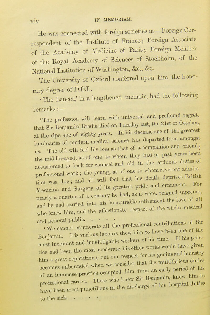 He was connected with foreign societies as—Foreign Cor- respondent of the Institute of France; Foreign Associate of the Academy of Medicine of Paris; Foreign Member of the Royal Academy of Sciences of Stockholm, of the National Institution of Washington, &c, &c. The University of Oxford conferred upon him the hono- rary degree of D.C.L. < The Lancet,' in a lengthened memoir, had the following remarks :— 'The profession will learn with universal and profound regret, that Sir Benjamin Brodie died on Tuesday last, the IU of October at the ripe age of eighty years. In his decease one o the greates luminaries of modern medical science has departed from^mongrt us The old will feel his loss as that of a companion and friend, be middle-aged, as of one to whom they had in past years been c ulmed to look for counsel and aid in the arduom, dutms of professional work; the young, as of one to whom reverent adm ra- CZ\e; and all will feel that his death depnves British Medicine and Surgery of its greatest pnde and ornament. Fo> a quarter of a century he had, as it were, reigned supreme TL had carried into bis honourable retirement the love of al Iknewhr^tbe affectionate respect of the whole medical him a great reputation ; but oui the°muUiferious duties hecomes unbounded>  — ^n ^ period of his of an — P^;;^;lew Sir Benjamin, know him to cfbrLr;—; - ^«-—— to the sick