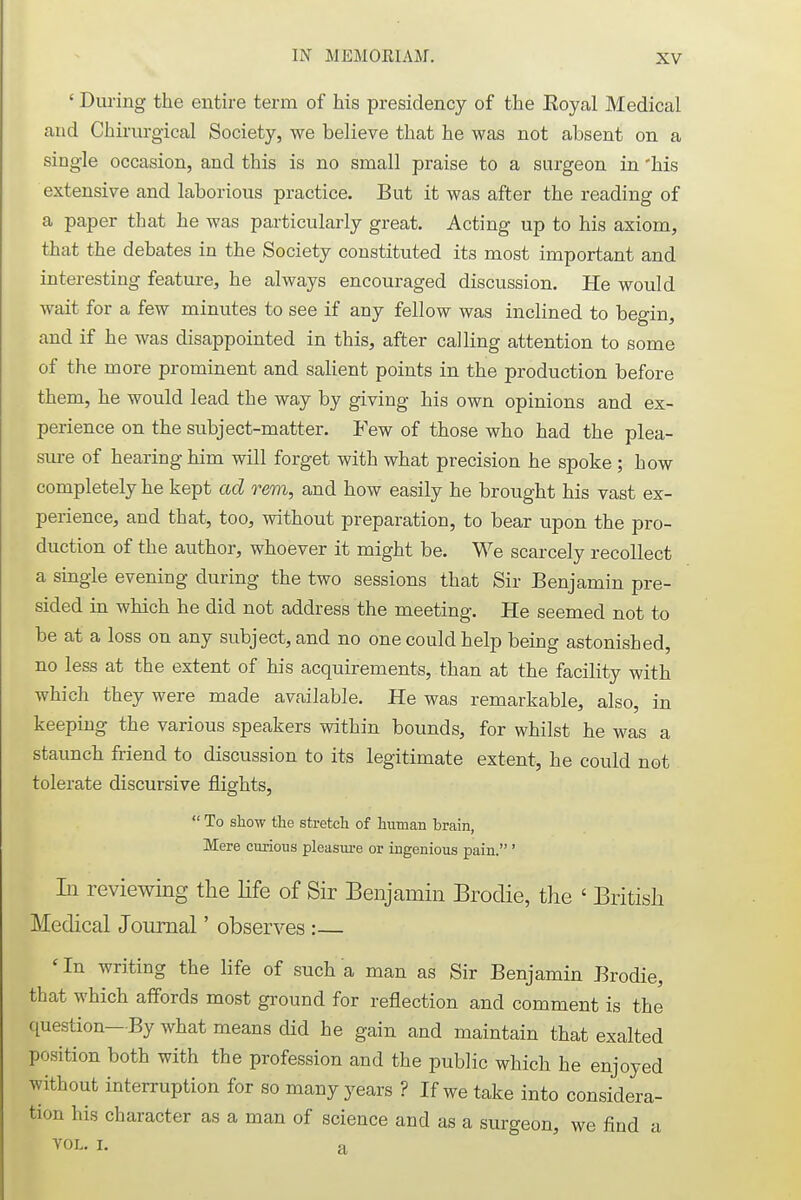 ' During the entire term of his presidency of the Eoyal Medical and Chirurgical Society, we believe that he was not absent on a single occasion, and this is no small praise to a surgeon in 'his extensive and laborious practice. But it was after the reading of a paper that he was particularly great. Acting up to his axiom, that the debates in the Society constituted its most important and interesting feature, he always encouraged discussion. He would wait for a few minutes to see if any fellow was inclined to begin, and if he was disappointed in this, after calling attention to some of the more prominent and salient points in the production before them, he would lead the way by giving his own opinions and ex- perience on the subject-matter. Few of those who had the plea- sure of hearing him will forget with what precision he spoke ; how completely he kept ad rem, and how easily he brought his vast ex- perience, and that, too, without preparation, to bear upon the pro- duction of the author, whoever it might be. We scarcely recollect a single evening during the two sessions that Sir Benjamin pre- sided in which he did not address the meeting. He seemed not to be at a loss on any subject, and no one could help being astonished, no less at the extent of his acquirements, than at the facility with which they were made available. He was remarkable, also, in keeping the various speakers within bounds, for whilst he was a staunch friend to discussion to its legitimate extent, he could not tolerate discursive flights,  To show the stretch of human brain, Mere curious pleasure or ingenious pain. ' In reviewing the life of Sir Benjamin Brodie, the ' British Medical Journal' observes :— 'In writing the life of such a man as Sir Benjamin Brodie, that which affords most ground for reflection and comment is the question—By what means did he gain and maintain that exalted position both with the profession and the public which he enjoyed without interruption for so many years ? If we take into considera- tion his character as a man of science and as a surgeon, we find a