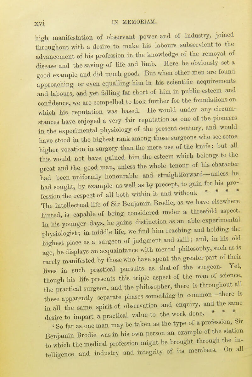 high manifestation of observant power and of industry, joined throughout with a desire to make his labours subservient to the advancement of his profession in the knowledge of the removal of disease and the saving of life and limb. Here he obviously set a good example and did much good. But when other men are found approaching or even equalling him in his scientific acquirements and labours, and yet falling far short of him in public esteem and confidence, we are compelled to look further for the foundations on which his reputation was based. He would under any circum- stances have enjoyed a very fair reputation as one of the pioneers in the experimental physiology of the present century, and would have stood in the highest rank among those surgeons who see some higher vocation in surgery than the mere use of the knife; but all this would not have gained him the esteem which belongs to the great and the good man, unless the whole tenour of his character had been uniformly honourable and straightforward-unless he had sought, by example as well as by precept, to gain for his pro- fession the respect of all both within it and without, The intellectual life of Sir Benjamin Brodie, as we have elsewhere hinted, is capable of being considered under a threefold aspect. In his younger days, he gains distinction as an able experimental physiologist; in middle life, we find him reaching and holding the highest place as a surgeon of judgment and skill; and, in Ms old aae, he displays an acquaintance with mental philosophy, such as is rarely manifested by those who have spent the greater part of their lives in such practical pursuits as that of the surgeon. Yet, though his life presents this triple aspect of the man of science, the practical surgeon, and the philosopher, there is throughout all these apparently separate phases something in common-there is iu all the same spirit of observation and enquiry, and the same desire to impart a practical value to the work done. * * * So far as one man may be taken as the type of a profession, Sir Benjamin Brodie was in his own person an example of the station to which the medical profession might be brought through the in- telligence and industry and integrity of its members. On all
