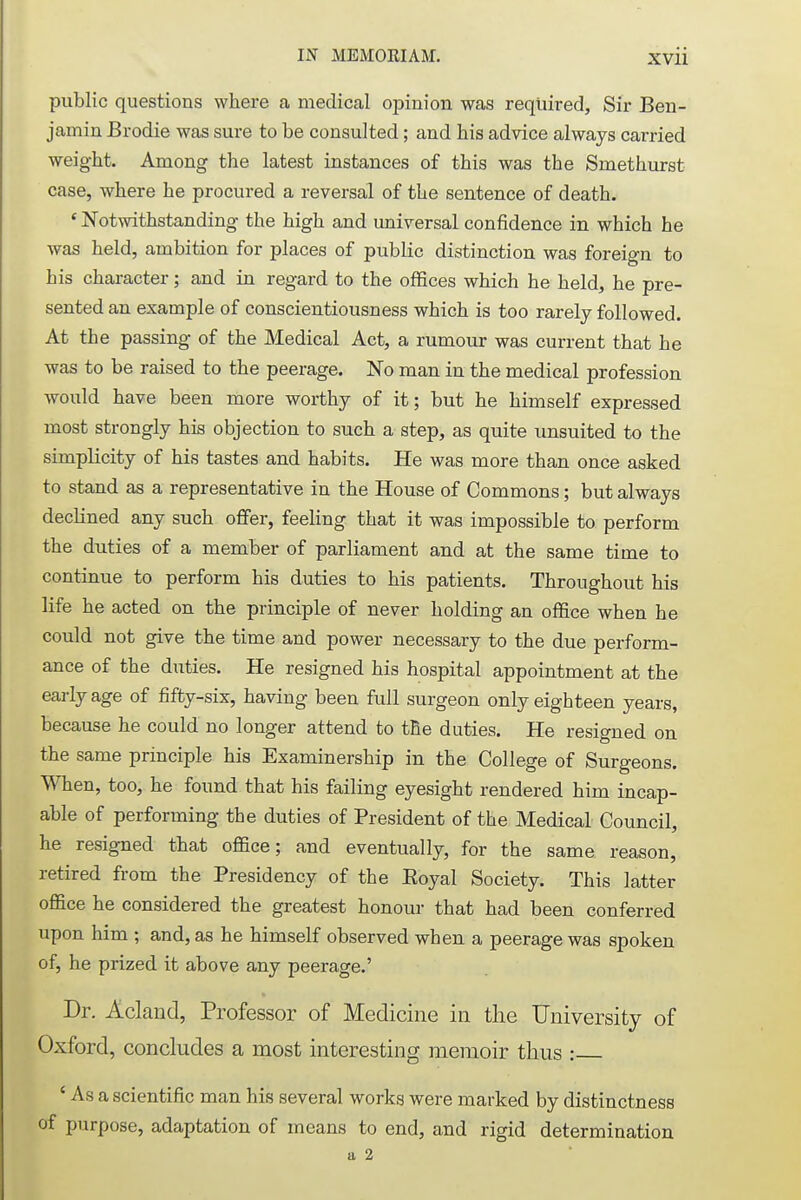 public questions where a medical opinion was required, Sir Ben- jamin Brodie was sure to be consulted; and his advice always carried weight. Among the latest instances of this was the Smethurst case, where he procured a reversal of the sentence of death. ' Notwithstanding the high and universal confidence in which he was held, ambition for places of public distinction was foreign to his character; and in regard to the offices which he held, he pre- sented an example of conscientiousness which is too rarely followed. At the passing of the Medical Act, a rumour was current that he was to be raised to the peerage. No man in the medical profession would have been more worthy of it; but he himself expressed most strongly his objection to such a step, as quite unsuited to the simplicity of his tastes and habits. He was more than once asked to stand as a representative in the House of Commons; but always declined any such offer, feeling that it was impossible to perform the duties of a member of parliament and at the same time to continue to perform his duties to his patients. Throughout his life he acted on the principle of never holding an office when he could not give the time and power necessary to the due perform- ance of the duties. He resigned his hospital appointment at the early age of fifty-six, having been full surgeon only eighteen years, because he could no longer attend to the duties. He resigned on the same principle his Examinership in the College of Surgeons. When, too, he found that his failing eyesight rendered him incap- able of performing the duties of President of the Medical Council, he resigned that office; and eventually, for the same reason, retired from the Presidency of the Eoyal Society. This latter office he considered the greatest honour that had been conferred upon him ; and, as he himself observed when a peerage was spoken of, he prized it above any peerage.' Dr. Acland, Professor of Medicine in the University of Oxford, concludes a most interesting memoir thus : ' As a scientific man his several works were marked by distinctness of purpose, adaptation of means to end, and rigid determination