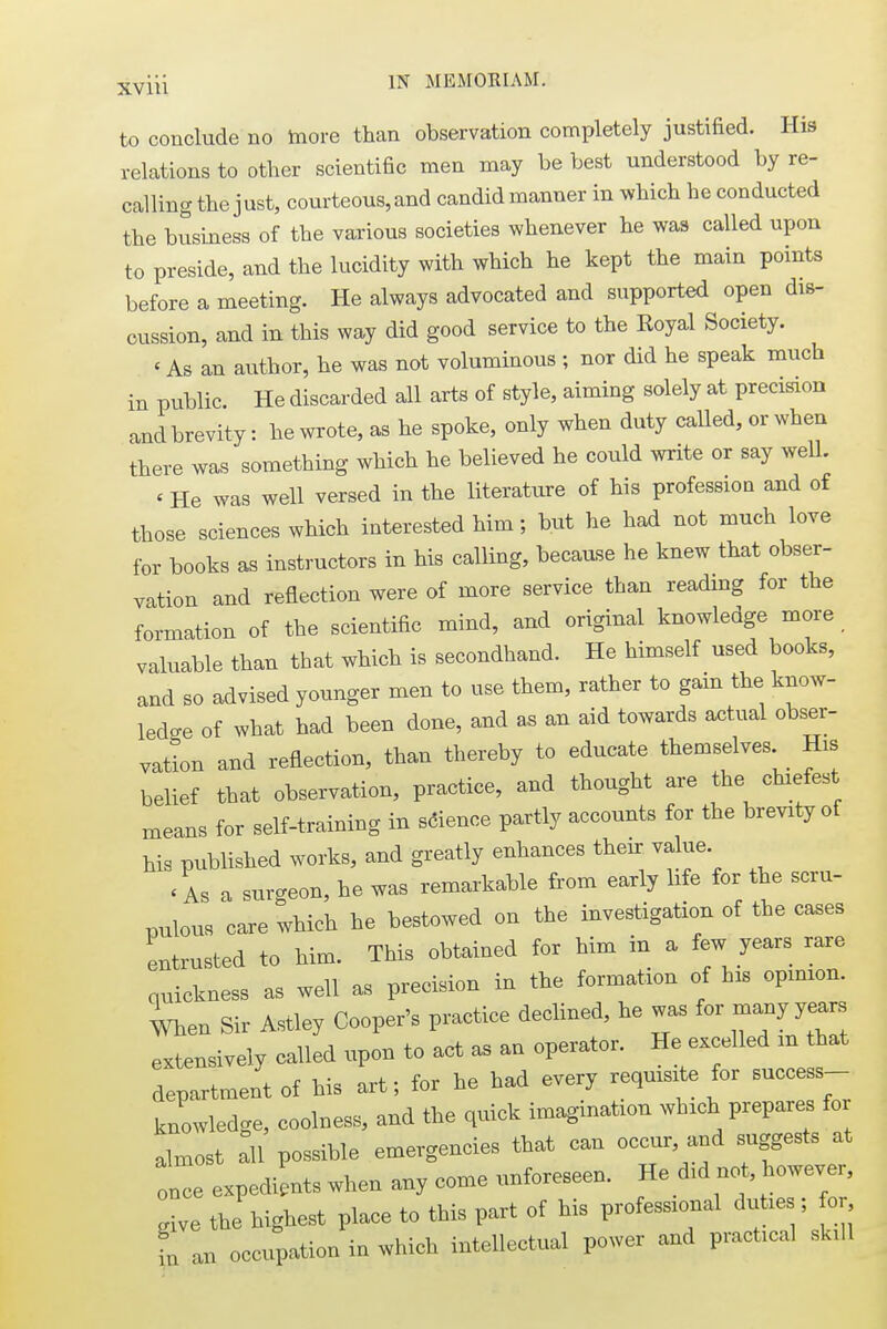 to conclude no more than observation completely justified. His relations to other scientific men may be best understood by re- calling the just, courteous,and candidmanner in which he conducted the business of the various societies whenever he was called upon to preside, and the lucidity with which he kept the main points before a meeting. He always advocated and supported open dis- cussion, and in this way did good service to the Royal Society. «As an author, he was not voluminous ; nor did he speak much in public. He discarded all arts of style, aiming solely at precision and brevity: he wrote, as he spoke, only when duty called, or when there was something which he believed he could write or say well. (He was well versed in the literature of his profession and of those sciences which interested him; but he had not much love for books as instructors in his calling, because he knew that obser- vation and reflection were of more service than reading for the formation of the scientific mind, and original knowledge more valuable than that which is secondhand. He himself used books, and so advised younger men to use them, rather to gain the know- ledge of what had been done, and as an aid towards actual obser- vation and reflection, than thereby to educate themselves His belief that observation, practice, and thought are the chiefest means for self-training in science partly accounts for the brevity of his published works, and greatly enhances their value. < As a surgeon, he was remarkable from early life for the scru- pulous care which he bestowed on the investigation of the cases entrusted to him. This obtained for him in a few years rare quickness as well as precision in the formation of his opinion, men Sir Astley Cooper's practice declined, he was for many years extensively called upon to act as an operator. He excelled m that department of his art; for he had every requisite for success- knowledge, coolness, and the quick imagination which prepares for almost a\l possible emergencies that can occur, and suggests at once expedients when any come unforeseen. He did not however, give the highest place to this part of his professional duties; for fu an occupation in which intellectual power and practical skill