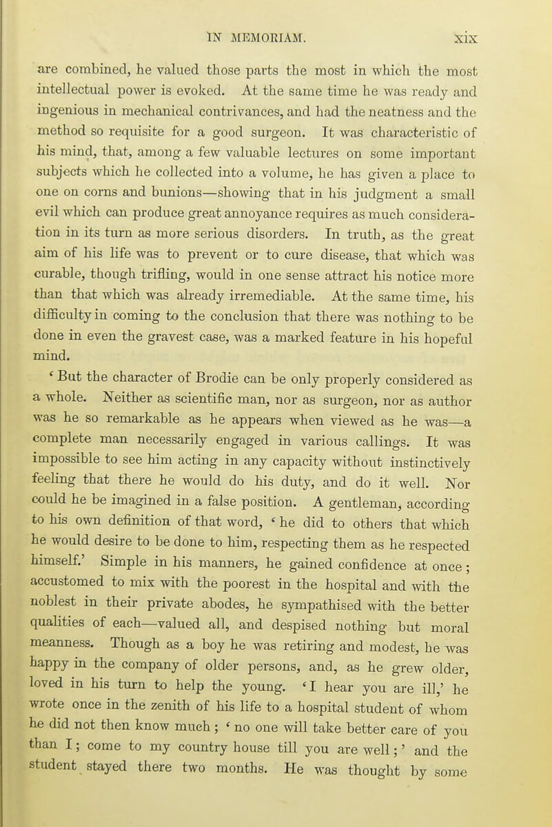 are combined, he valued those parts the most in which the most intellectual power is evoked. At the same time he was ready and ingenious in mechanical contrivances, and had the neatness and the method so requisite for a good surgeon. It was characteristic of his mind, that, among a few valuable lectures on some important subjects which he collected into a volume, he has given a place to one on corns and bunions—showing that in his judgment a small evil which can produce great annoyance requires as much considera- tion in its turn as more serious disorders. In truth, as the great aim of his life was to prevent or to cure disease, that which was curable, though trifling, would in one sense attract his notice more than that which was already irremediable. At the same time, his difficulty in coming to the conclusion that there was nothing to be done in even the gravest case, was a marked feature in his hopeful mind. f But the character of Brodie can be only properly considered as a whole. Neither as scientific man, nor as surgeon, nor as author was he so remarkable as he appears when viewed as he was—a complete man necessarily engaged in various callings. It was impossible to see him acting in any capacity without instinctively feeling that there he would do his duty, and do it well. Nor could he be imagined in a false position. A gentleman, according to his own definition of that word, ' he did to others that which he would desire to be done to him, respecting them as he respected himself.' Simple in his manners, he gained confidence at once; accustomed to mix with the poorest in the hospital and with the noblest in their private abodes, he sympathised with the better qualities of each—valued all, and despised nothing but moral meanness. Though as a boy he was retiring and modest, he was happy in the company of older persons, and, as he grew older, loved in his turn to help the young. 'I hear you are ill,' he wrote once in the zenith of his life to a hospital student of whom he did not then know much ; « no one will take better care of you than I; come to my country house till you are well;' and the student stayed there two months. He was thought by some