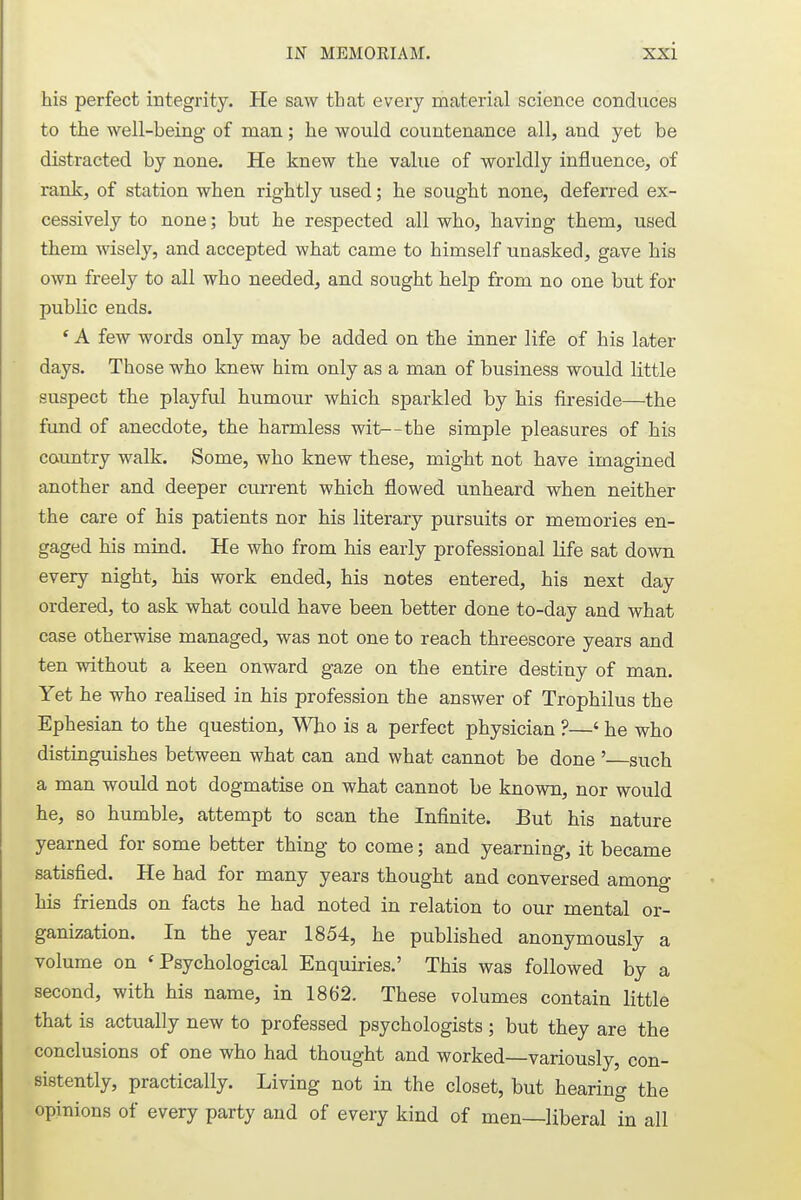 his perfect integrity. He saw that every material science conduces to the well-being of man; he would countenance all, and yet be distracted by none. He knew the value of worldly influence, of rank, of station when rightly used; he sought none, deferred ex- cessively to none; but he respected all who, having them, used them wisely, and accepted what came to himself unasked, gave his own freely to all who needed, and sought help from no one but for public ends. ' A few words only may be added on the inner life of his later- days. Those who knew him only as a man of business would little suspect the playful humour which sparkled by his fireside—the fund of anecdote, the harmless wit—the simple pleasures of his country walk. Some, who knew these, might not have imagined another and deeper current which flowed unheard when neither the care of his patients nor his literary pursuits or memories en- gaged his mind. He who from his early professional life sat down every night, his work ended, his notes entered, his next day ordered, to ask what could have been better done to-day and what case otherwise managed, was not one to reach threescore years and ten without a keen onward gaze on the entire destiny of man. Yet he who realised in his profession the answer of Trophilus the Ephesian to the question, Who is a perfect physician ?—' he who distinguishes between what can and what cannot be done ' such a man would not dogmatise on what cannot be known, nor would he, so humble, attempt to scan the Infinite. But his nature yearned for some better thing to come; and yearning, it became satisfied. He had for many years thought and conversed among his friends on facts he had noted in relation to our mental or- ganization. In the year 1854, he published anonymously a volume on 'Psychological Enquiries.' This was followed by a second, with his name, in 1862. These volumes contain little that is actually new to professed psychologists ; but they are the conclusions of one who had thought and worked—variously, con- sistently, practically. Living not in the closet, but hearing the opinions of every party and of every kind of men—liberal in all