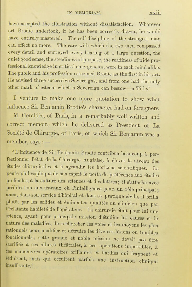 have accepted the illustration without dissatisfaction. Whatever art Brodie undertook, if he has been correctly drawn, he would have entirely mastered. The self-discipline of the strongest man can effect no more. The care with which the two men compassed every detail and surveyed every bearing of a large question, the quiet good sense, the steadiness of purpose, the readiness of wide pro- fessional knowledge in critical emergencies, were in each mind alike. The public and his profession esteemed Brodie as the first in his art. He advised three successive Sovereigns, and from one had the only other mark of esteem which a Sovereign can bestow—a Title.' I venture to make one more quotation to show what influence Sir Benjamin Brodie's character had on foreigners. M. Geraldes, of Paris, in a remarkably well written and correct memoir, which he delivered as President of La Societe de Chirurgie, of Paris, of which Sir Benjamin was a member, says :— ' L'influence de Sir Benjamin Brodie contribua beaucoup a, per- fectionner l'etat de la Chirurgie Anglaise, a elever le niveau des etudes chirurgicales et a, agrandir les horizons scientifiques. La pente philosophique de son esprit le porta de preference aux etudes profondes, a la culture des sciences et des lettres; il s'attacha avec predilection aux travaux ou l'intelligence joue un role principal; aussi, dans son service d'hopital et dans sa pratique civile, il brilla plutot par les solides et eminentes qualites du clinicien que par l'eclatante habilete de l'operateur. La chirurgie etait pour lui une science, ayant pour principale mission d'etudier les causes et la nature des maladies, de rechercher les voies et les moyens les plus rationnels pour modifier et detruire les diverses lesions ou troubles fonctionnels; cette grande et noble mission ne devait pas etre sacrifice a ces allures theatrales, a ces operations impossibles, a ces manoeuvres operatoires brillantes et hardies qui frappent' et seduisent, mais qui occultent parfois une instruction clinique insuffisante.'