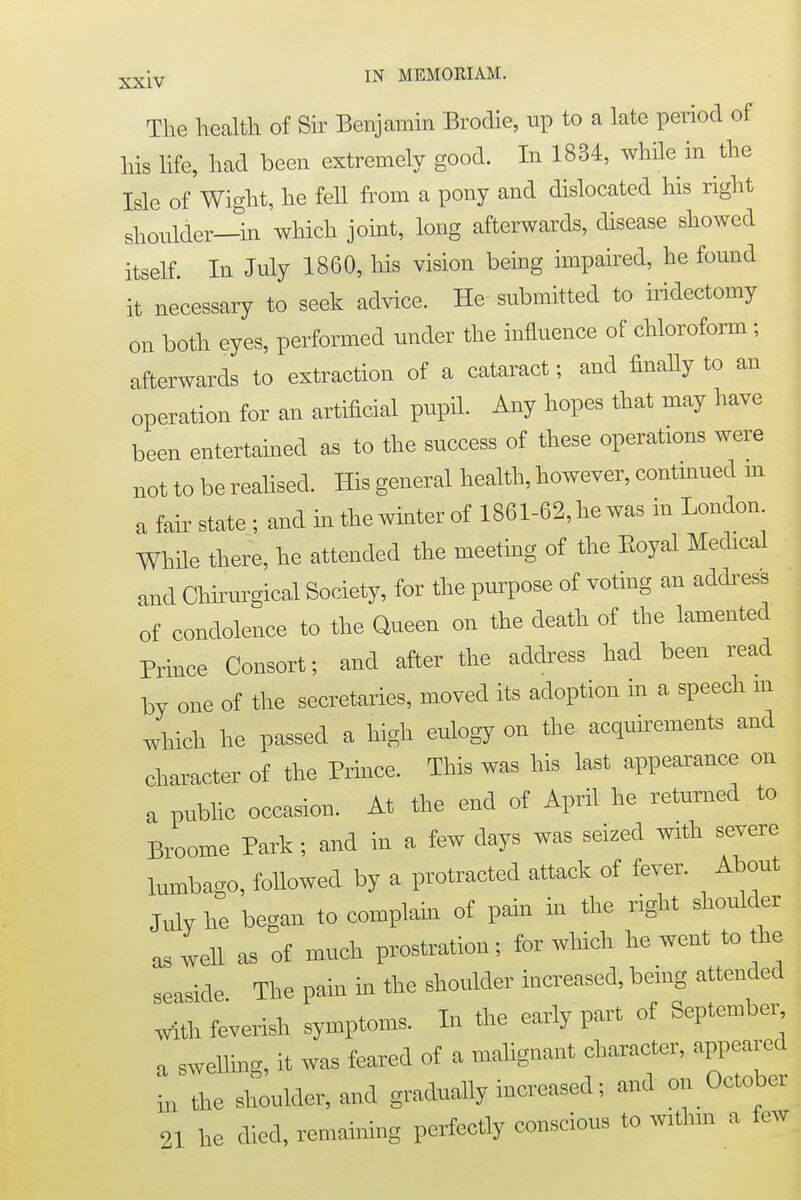 The health of Sir Benjamin Brodie, up to a late period of his life, had been extremely good. In 1834, while in the Isle of Wight, he fell from a pony and dislocated his right shoulder—in which joint, long afterwards, disease showed itself. In July 1860, his vision being impaired, he found it necessary to seek advice. He submitted to iridectomy on both eyes, performed under the influence of chloroform; afterwards to extraction of a cataract; and finally to an operation for an artificial pupil. Any hopes that may have been entertained as to the success of these operations were not to be realised. His general health, however, continued in a fair state; and in the winter of 1861-62, he was in London While there, he attended the meeting of the Eoyal Medical and Chirurgical Society, for the purpose of voting an address of condolence to the Queen on the death of the lamented Prince Consort; and after the address had been read by one of the secretaries, moved its adoption in a speech in which he passed a high eulogy on the acquirements and character of the Prince. This was his last appearance on a public occasion. At the end of April he returned to Broome Park; and in a few days was seized with severe lumbago, followed by a protracted attack of fever. About July he began to complain of pain in the right shoulder as well as of much prostration; for which he went to the seaside The pain in the shoulder increased, being attended with feverish symptoms. In the early part of September a swelling, it was feared of a malignant character, appeared in the shoulder, and gradually increased; and on October 21 he died, remaining perfectly conscious to within a few