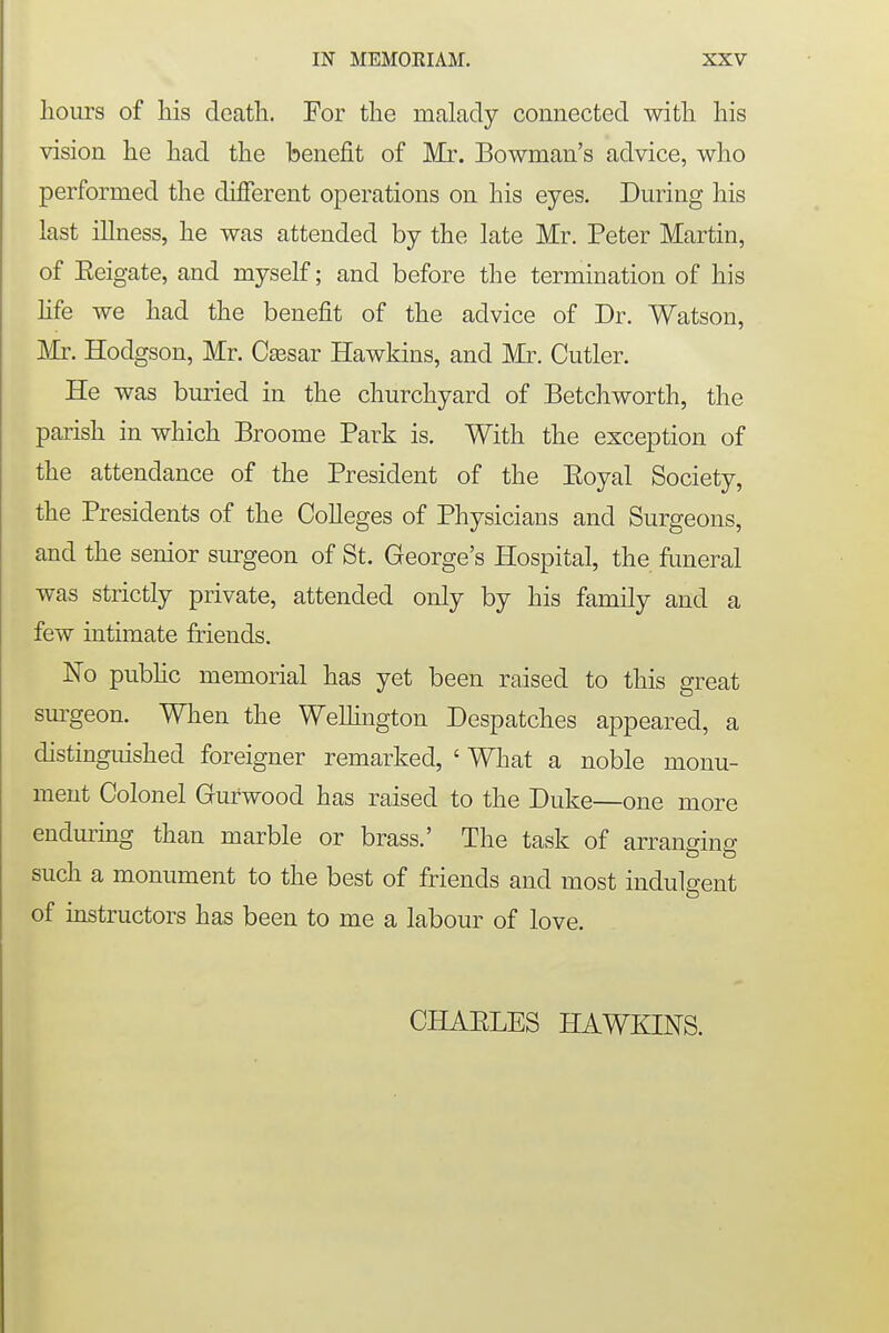 hours of his death. For the malady connected with his vision he had the benefit of Mr. Bowman's advice, who performed the different operations on his eyes. During his last illness, he was attended by the late Mr. Peter Martin, of Eeigate, and myself; and before the termination of his life we had the benefit of the advice of Dr. Watson, Mr. Hodgson, Mr. Cassar Hawkins, and Mr. Cutler. He was buried in the churchyard of Betchworth, the parish in which Broome Park is. With the exception of the attendance of the President of the Eoyal Society, the Presidents of the Colleges of Physicians and Surgeons, and the senior surgeon of St. George's Hospital, the funeral was strictly private, attended only by his family and a few intimate friends. No public memorial has yet been raised to this great surgeon. When the Wellington Despatches appeared, a distinguished foreigner remarked, ' What a noble monu- ment Colonel Gurwood has raised to the Duke—one more enduring than marble or brass.' The task of arranging CD & such a monument to the best of friends and most indulgent of instructors has been to me a labour of love. CHAELES HAWKINS.