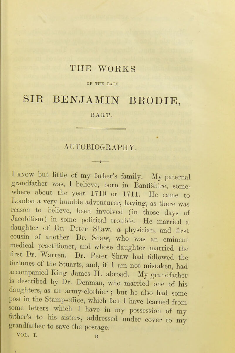 THE WORKS OF THE LATE SIR BENJAMIN BRODIE, BART. AUTOBIOGRAPHY. I know but little of my father's family. My paternal grandfather was, I believe, bom in Banffshire, some- where about the year 1710 or 1711. He came to London a very humble adventurer, having, as there was reason to believe, been involved (in those days of Jacobitism) in some political trouble. He married a daughter of Dr. Peter Shaw, a physician, and first cousin of another Dr. Shaw, who was an eminent medical practitioner, and whose daughter married the first Dr. Warren. Dr. Peter Shaw had followed the fortunes of the Stuarts, and, if I am not mistaken, had accompanied King James II. abroad. My grandfather is described by Dr. Denman, who married one of his daughters, as an army-clothier ; but he also had some post in the Stamp-office, which fact I have learned from some letters which I have in my possession of my father's to his sisters, addressed under cover to my grandfather to save the postage. B