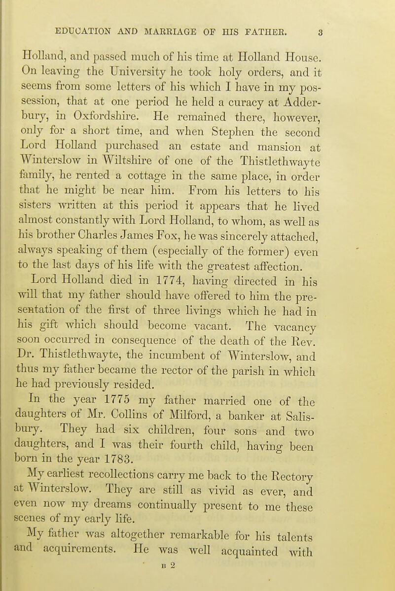Holland, and passed much of his time at Holland House. On leaving the University he took holy orders, and it seems from some letters of his which I have in my pos- session, that at one period he held a curacy at Adder- bury, in Oxfordshire. He remained there, however, only for a short time, and when Stephen the second Lord Holland purchased an estate and mansion at Winterslow in Wiltshire of one of the Thistlethwayte family, he rented a cottage in the same place, in order that he might be near him. From his letters to his sisters written at this period it appears that he lived almost constantly with Lord Holland, to whom, as well as his brother Charles James Fox, he was sincerely attached, always speaking of them (especially of the former) even to the last days of his life with the greatest affection. Lord Holland died in 1774, having directed in his will that my father should have offered to him the pre- sentation of the first of three livings which he had in his gift which should become vacant. The vacancy soon occurred in consequence of the death of the Rev. Dr. Thistlethwayte, the incumbent of Winterslow, and thus my father became the rector of the parish in which he had previously resided. In the year 1775 my father married one of the daughters of Mr. Collins of Milford, a banker at Salis- bury. They had six children, four sons and two daughters, and I was their fourth child, having been born in the year 1783. My earliest recollections carry me back to the Rectory at Winterslow. They are still as vivid as ever, and even now my dreams continually present to me these scenes of my early life. My father was altogether remarkable for his talents and acquirements. He was well acquainted with B 2
