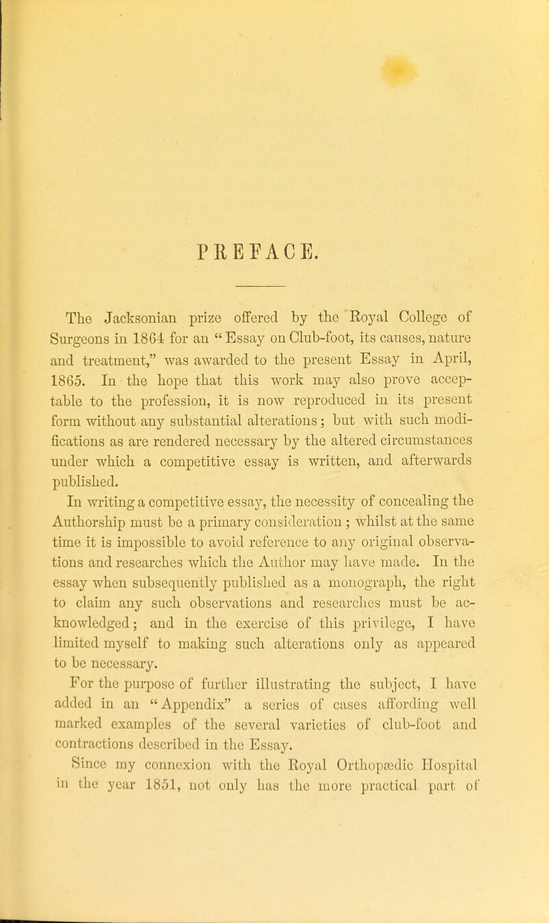 PREFACE. The Jacksonian prize offered by the Royal College of Surgeons in 1864 for an  Essay on Club-foot, its causes, nature and treatment, was awarded to the present Essay in April, 1865. In the hope that this work may also prove accep- table to the profession, it is now reproduced in its present form without any substantial alterations; but with such modi- fications as are rendered necessary by the altered circumstances under which a competitive essay is written, and afterwards published. In writing a competitive essay, the necessity of concealing the Authorship must be a primary consideration; whilst at the same time it is impossible to avoid reference to any original observa- tions and researches which the Author may have made. In the essay when subsequently published as a monograph, the right to claim any such observations and researches must be ac- knowledged; and in the exercise of this privilege, I have limited myself to making such alterations only as appeared to be necessary. For the purpose of further illustrating the subject, I have added in an Appendix a scries of cases affording well marked examples of the several varieties of club-foot and contractions described in the Essay. Since my connexion with the Royal Orthopcedic Hospital in the year 1851, not only has the more practical part of