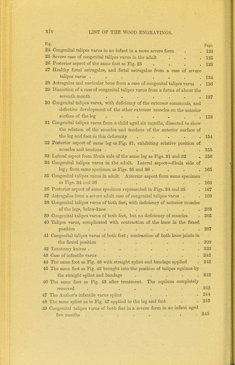 ^'g- Page. 24 Congenital talipes yarus in an infant in a more severe form . . 123 25 Severe case of congenital talipes varus in the adult , . . 125 26 Posterior aspect of the same foot aa Fig. 25 ... . 125 27 Healthy foetal astragalus, and foetal astragalus from a case of severe talipes varus ........ 134 28 Astragalus and navicular bone from a case of congenital talipes varus . 136 29 Dissection of a case of congenital talipes varus from a foetus of about the seventh month ....... 137 30 Congenital talipes varus, vrith deficiency of the extensor eommimis, and defective development of the other extensor muscles on the anterior siu'face of the leg ....... 153 31 Congenital talipes varus from a child aged sis months, dissected to show the relation of the muscles and tendons of the anterior surface of the leg and foot in this defonnity ..... 154 32 Posterior aspect of same leg as Fig. 31, exhibiting relative position of muscles and tendons ....... 155 33 Lateral aspect from iibula side of the same leg as Figs. 31 and 32 . 156 34 Congenital tahpes varus in the adult. Lateral aspect—fibula side of leg; from same specimen as Figs. 35 and 36 . . . . 165 35 Congenital talipes varus in adult. Anterior aspect from same specimen as Figs. 34 and 36 . . . , . . .166 36 Posterior aspect of same specimen represented in Figs. 34 and 35 . 167 37 Astragalus from a severe adult ease of congenital tahpes vains . . 169 38 Congenital talipes varus of both feet, vrith deficiency of anterior muscles of tlie legs, belovr-knee ...... 203 39 Congenital talipes varus of both feet, but no deficiency of muscles . 205 40 Tahpes varus, comphcated with contraction of the knee in the flexed position ........ 207 41 Congenital taUpes varus of both feet; contraction of both knee joints in the flexed position. ....... 209 42 Tenotomy knives ........ 223 43 Case of infantile varus ....... 242 44 The same foot as Fig. 43 with straight splint and bandage appHed . 242 45 The same foot as Fig. 43 brought into the position of talipes equinua by the straight spHnt and bandage ..... 242 46 The same foot as Fig. 43 after treatment. The equinus completely removed ........ 242 47 Tlie Author's infantile varus splint ..... 244 48 The same splint as in Fig. 47 applied to the leg and foot . . 245 49 Congenital talipes varus of both feet in a severe form in an infant aged five months . . . . . • • .245