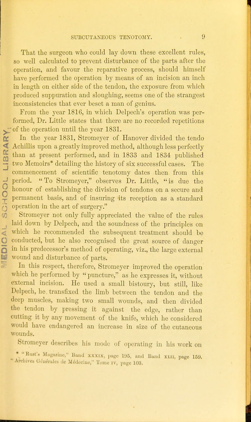 That the surgeon who could lay down these excellent rules, so well calculated to prevent disturbance of the parts after the operation, and favour the reparative process, should himself have performed the operation by means of an incision an inch in length on either side of the tendon, the exposure from which produced suppuration and sloughing, seems one of the strangest inconsistencies that ever beset a man of genius. From the year 1816, in which Delpech's operation was per- formed. Dr. Little states that there are no recorded repetitions ^of the operation until the year 1831. In the year 1831, Stromeyer of Hanover divided the tendo Achillis upon a greatly improved method, although less perfectly than at present performed, and in 1833 and 1834 published two Memoirs* detailing the history of six successful cases. The commencement of scientific tenotomy dates then from this period.  To Stromeyer, observes Dr. Little,  is due the honour of establishing the division of tendons on a secure and permanent basis, and of insuring its reception as a standard operation in the art of surgery. Stromeyer not only fully appreciated the value of the rules laid down by Delpech, and the soundness of the principles on which he recommended the subsequent treatment should be conducted, but he also recognised the great source of danger in his predecessor's method of operating, viz., the large external wound and disturbance of parts. In this respect, therefore, Stromeyer improved the operation which he performed by '«puncture, as he expresses it, without external incision. He used a small bistoury, but still, like Delpech, he. transfixed the limb between the tendon and the deep muscles, making two small wounds, and then divided the tendon by pressing it against the edge, rather than cutting it by any movement of the knife, which he considered would have endangered an increase in size of the cutaneous wounds. Stromeyer describes his mode of operating in his work on * Eust's Magazine, Band xxxix, juigc 1<J5, and Band xui, page 159. Arcliives Ucuerales dc Medeciuo, Tome iv, page 103.