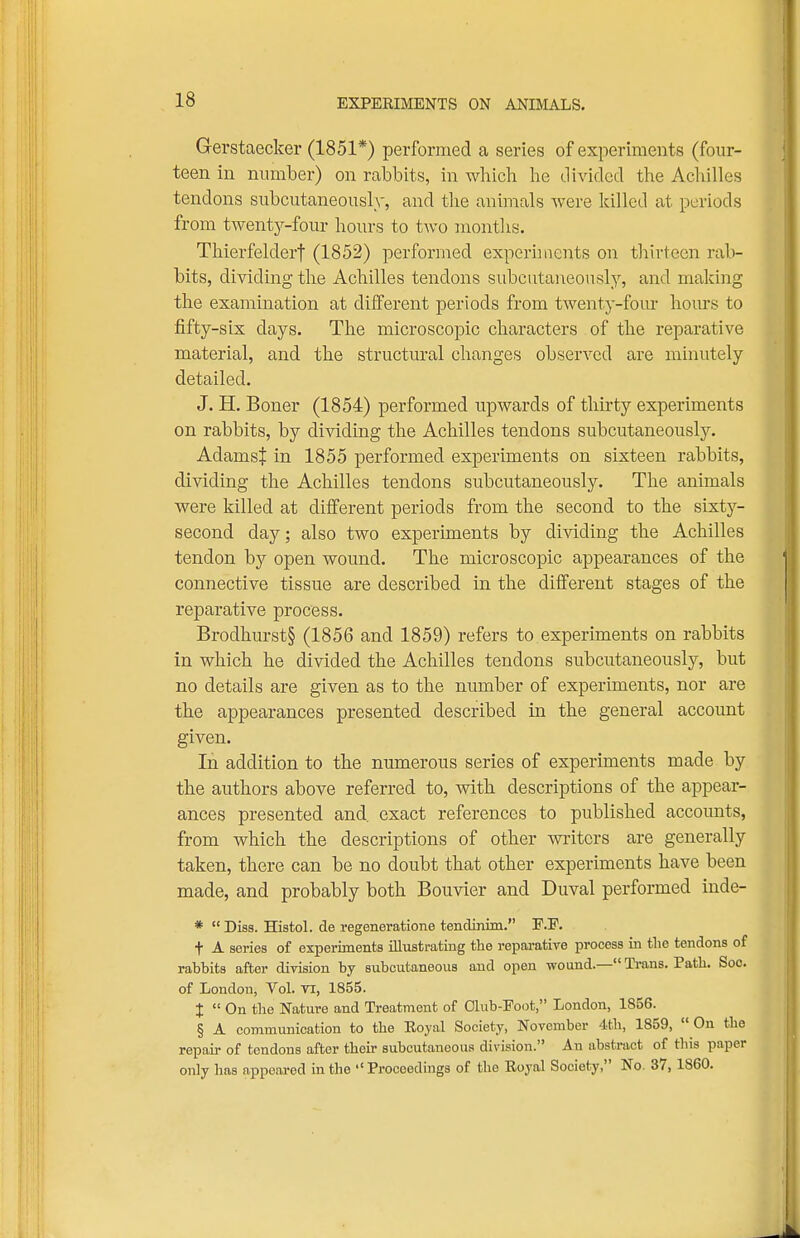 EXPERIMENTS ON ANIMALS. Gerstaecker (1851*) performed a series of experiments (four- teen in number) on rabbits, in which he divided the Achilles tendons subcutaneously, and the animals were killed at periods from twenty-four hours to two months. Thierfelderf (1852) performed experhnents on thirteen rab- bits, dividing the Achilles tendons subcutaneously, and making the examination at different periods from twenty-four hours to fifty-six days. The microscopic characters of the reparative material, and the structural changes observed are minutely detailed. J. H. Boner (1854) performed upwards of thirty experiments on rabbits, by dividing the Achilles tendons subcutaneouslj''. AdamsJ in 1855 performed experiments on sixteen rabbits, dividing the Achilles tendons subcutaneously. The animals were killed at different periods from the second to the sixty- second day; also two experiments by dividing the Achilles tendon by open wound. The microscopic appearances of the connective tissue are described in the different stages of the reparative process. Brodhurst§ (1856 and 1859) refers to experiments on rabbits in which he divided the Achilles tendons subcutaneously, but no details are given as to the number of experiments, nor are the appearances presented described in the general account given. In addition to the numerous series of experiments made by the authors above referred to, with descriptions of the appear- ances presented and, exact references to published accounts, from which the descriptions of other writers are generally taken, there can be no doubt that other experiments have been made, and probably both Bouvier and Duval performed inde- *  Diss. Histol. de regeneratione tendinim. F.F. t A series of experiments illustrating the repai-ative process in the tendons of rabbits after division by Bubcutaneous and open wound.— Trans. Path. Soc. of London, Vol. Ti, 1855. I  On the Nature and Treatment of Club-Poot, London, 1856. § A communication to the Eoyal Society, November 4th, 1859,  Ou the repair of tendons after their subcutaneous division. An abstract of this paper only has appeared in the Proceedings of the Royal Society, No. 37, 1860.