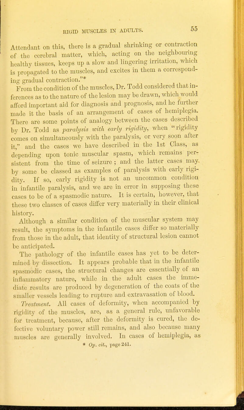 RIttID MUSCLES IN ADULTS. Attendant on this, there is a gradual shrinking or contraction of the cerebral matter, which, acting on the neighbouring healthy tissues, keeps up a slow and lingering irritation, which is propagated to the muscles, and excites in them a correspond- ing gradual contraction.* From the condition of the muscles, Dr. Todd considered that in- ferences as to the nature of the lesion may be drawn, which would afford important aid for diagnosis and prognosis, and he further made it the basis of an arrangement of cases of hemiplegia. There are some points of analogy between the cases described by Dr. Todd as parali/sis xoitli early rigidity, when rigidity comes on simultaneously with the paralysis, or very soon after it, and the cases we have described in the 1st Class, as depending upon tonic muscular spasm, which remains per- sistent from the time of seizure ; and the latter cases may. by some be classed as examples of paralysis with early rigi- dity. If so, early rigidity is not an uncommon condition in infantile paralysis, and we are in error in supposing these cases to be of a spasmodic nature. It is certain, however, that these two classes of cases differ very materially in their clinical history. Although a similar condition of the muscular system may result, the symptoms in the infantile cases differ so materially from those in the adult, that identity of structural lesion cannot be anticipated. The pathology of the infantile cases has yet to be deter- mined by dissection. It appears probable that in the infantile spasmodic cases, the structural changes are essentially of an inflammatory nature, while in the adult cases the imme- diate results are produced by degeneration of the coats of the smaller vessels leading to rupture and extravasation of blood. Treatment. All cases of deformity, when accompanied by rigidity of the muscles, are, as a general rule, unfavorable for treatment, because, after the deformity is cured, the de- fective voluntary power still remains, and also because many muscles are generally involved. In cases of hemiplegia, as