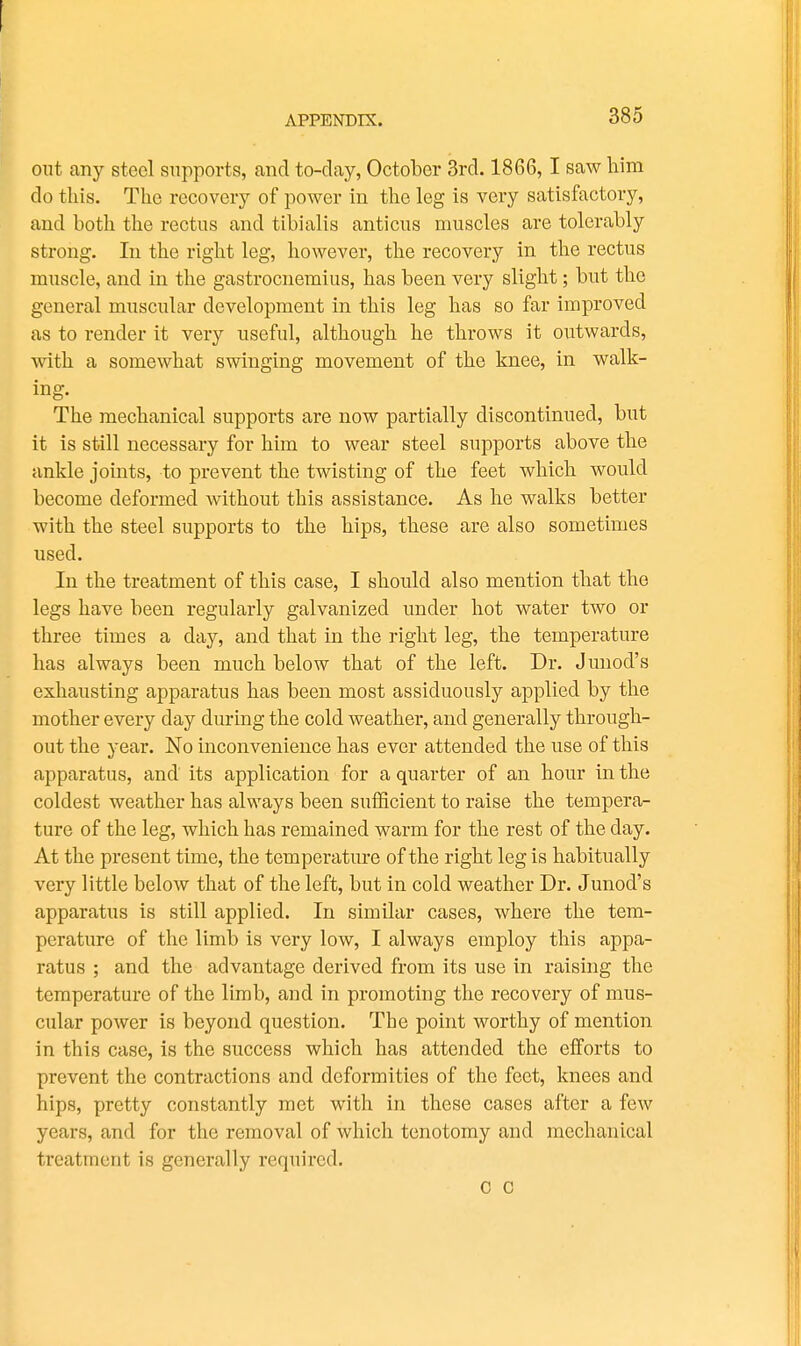 out any steel supports, and to-day, October 3rd. 1866,1 saw liira do this. The recovery of power in the leg is veiy satisfactory, and both the rectus and tibialis anticus muscles are tolerably strong. In the right leg, however, the recovery in the rectus muscle, and in the gastrocnemius, has been very slight; but the general muscular development in this leg has so far improved as to render it very useful, although he throws it outwards, with a somewhat swinging movement of the knee, in walk- ing. The mechanical supports are now partially discontinued, but it is still necessary for him to wear steel supports above the ankle joints, to prevent the twisting of the feet which would become deformed without this assistance. As he walks better with the steel supports to the hips, these are also sometimes used. In the treatment of this case, I should also mention that the legs have been regularly galvanized under hot water two or three times a day, and that in the right leg, the temperature has always been much below that of the left. Dr. Junod's exhausting apparatus has been most assiduously applied by the mother every day during the cold weather, and generally through- out the year. No inconvenience has ever attended the use of this apparatus, and its application for a quarter of an hour in the coldest weather has always been sufficient to raise the tempera- ture of the leg, which has remained warm for the rest of the day. At the present time, the temperature of the right leg is habitually very little below that of the left, but in cold weather Dr. Junod's apparatus is still applied. In similar cases, where the tem- perature of the limb is very low, I always employ this appa- ratus ; and the advantage derived from its use in raishig the temperature of the limb, and in promoting the recovery of mus- cular power is beyond question. The ponit worthy of mention in this case, is the success which has attended the efforts to prevent the contractions and deformities of the feet, knees and hips, pretty constantly met with in these cases after a few years, and for the removal of which tenotomy and mechanical treatment is generally required. C C