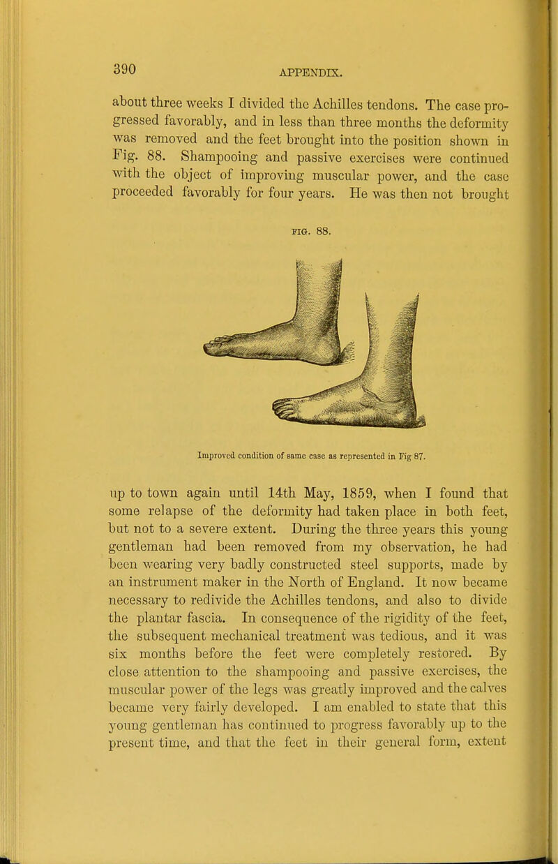 about three weeks I divided the Achilles tendons. The case pro- gressed favorably, and in less than three months the deformity was removed and the feet brought into the position shown in Fig, 88. Shampooing and passive exercises were continued with the object of improving muscular power, and the case proceeded favorably for four years. He was then not brought up to town again until 14th May, 1859, when I found that some relapse of the deformity had taken place in both feet, but not to a severe extent. During the three years this young gentleman had been removed from my observation, he had been wearing very badly constructed steel supports, made by an instrument maker in the North of England. It now became necessary to redivide the Achilles tendons, and also to divide the plantar fascia. In consequence of the rigidity of the feet, the subsequent mechanical treatment was tedious, and it was six months before the feet were completely restored. By close attention to the shampooing and passive exercises, the muscular power of the legs was greatly improved and the calves became very fairly developed. I am enabled to state that this young gentleman has continued to progress favorably up to the present time, and that the feet in their general form, extent FIG. 88. Improved condition of same case as represented in Fig 87.