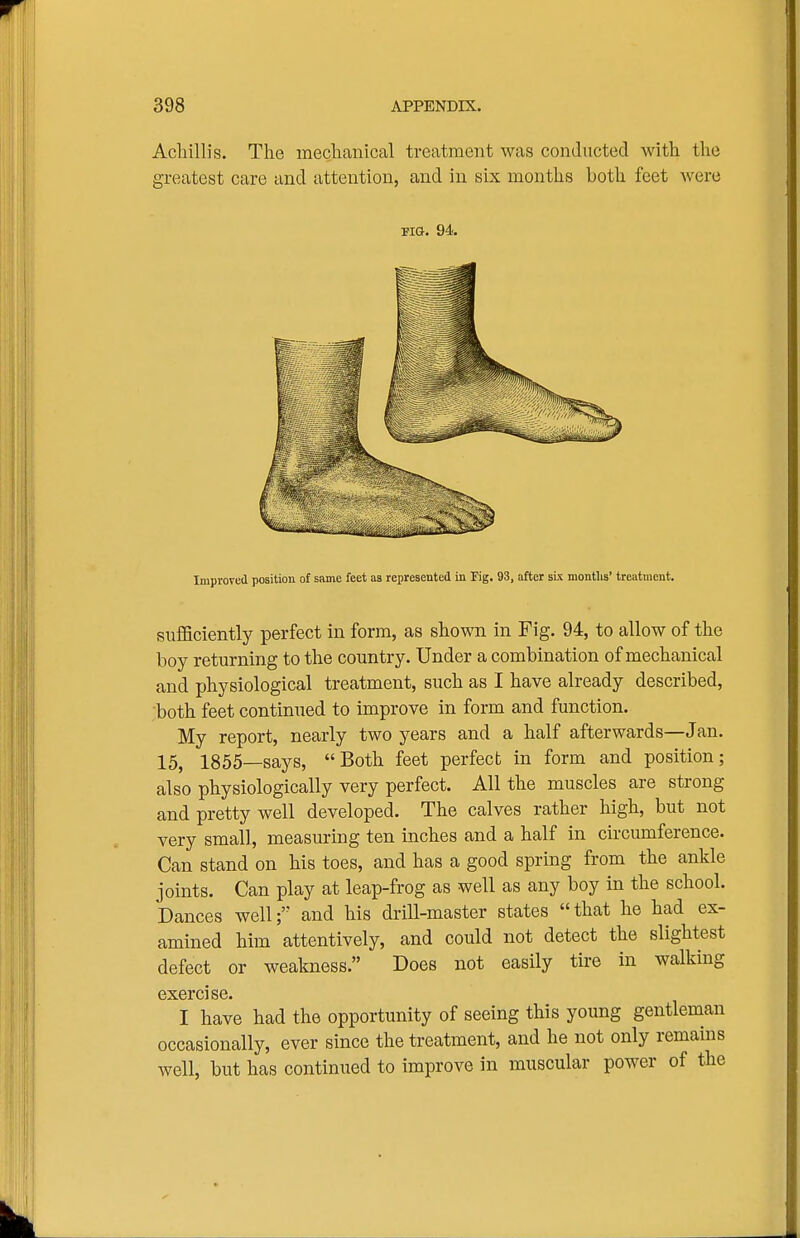 Acliillis. The meclianical treatment was conducted with the greatest care and attention, and in six months both feet were Improved position of same feet as represented in Eg. 93, after six montlis' treatment. sufficiently perfect in form, as shown in Fig. 94, to allow of the boy returning to the country. Under a combination of mechanical and physiological treatment, such as I have already described, both feet continued to improve in form and function. My report, nearly two years and a half afterwards—Jan. 15, 1855—says, Both feet perfect in form and position; also physiologically very perfect. All the muscles are strong and pretty well developed. The calves rather high, but not very small, measuring ten inches and a half in circumference. Can stand on his toes, and has a good spring from the ankle joints. Can play at leap-frog as well as any boy in the school. Dances well; and his drill-master states that he had ex- amined him attentively, and could not detect the slightest defect or weakness. Does not easily tire in walking exercise. I have had the opportunity of seeing this young gentleman occasionally, ever since the treatment, and he not only remains well, but has continued to improve in muscular power of the