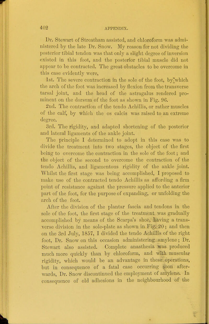 Dr. Stewart of Streatham assisted, and chloroform was admi- nistered by the late Dr. Snow. My reason for not dividing the posterior tibial tendon was that only a slight degree of inversion existed in this foot, and the posterior tibial muscle did not appear to be contracted. The great obstacles to be overcome in this case evidently were, 1st. The severe contraction in the sole of the foot, by'which the arch of the foot was increased by flexion from the transverse tarsal joint, and the head of the astragalus rendered pro- minent on the dorsum of the foot as shown in Fig. 96. 2nd. The contraction of the tendo Achillis, or rather muscles of the calf, by which the os calcis was raised to an extreme degree. 3rd. The rigidity, and adapted shortening of the posterior and lateral ligaments of the ankle joint. The principle I determined to adopt in this case was to divide the treatment into two stages, the object of the first being to overcome the contraction in the sole of the foot; and the object of the second to overcome the contraction of the tendo Achillis, and ligamentous rigidity of the ankle joint. Whilst the first stage was being accomplished, I proposed to make use of the contracted tendo Achillis as affording a firm point of resistance against the pressure applied to the anterior part of the foot, for the purpose of expanding, or unfolding the arch of the foot. After the division of the plantar fascia and tendons in the sole of the foot, the first stage of the treatment was gradually accomplished by means of the Scarpa's shoe,' Saving a trans- verse division in the sole-plate as shown in Fi^,; 20 ; and then on the 3rd July, 1857, I divided the tendo Acliillis of the right foot, Dr. Snow on this occasion administering.-.amylene; Dr. Stewart also assisted. Complete anasthesia Was produced much more quickly than by chloroform, and with muscular rigidity, which would be an advantage in thesavoperations, but in consequence of a fatal case occurring §bon after- wards. Dr. Snow discontinued the employment of amylene. In consequence of old adhesions in the neighbourhood of the