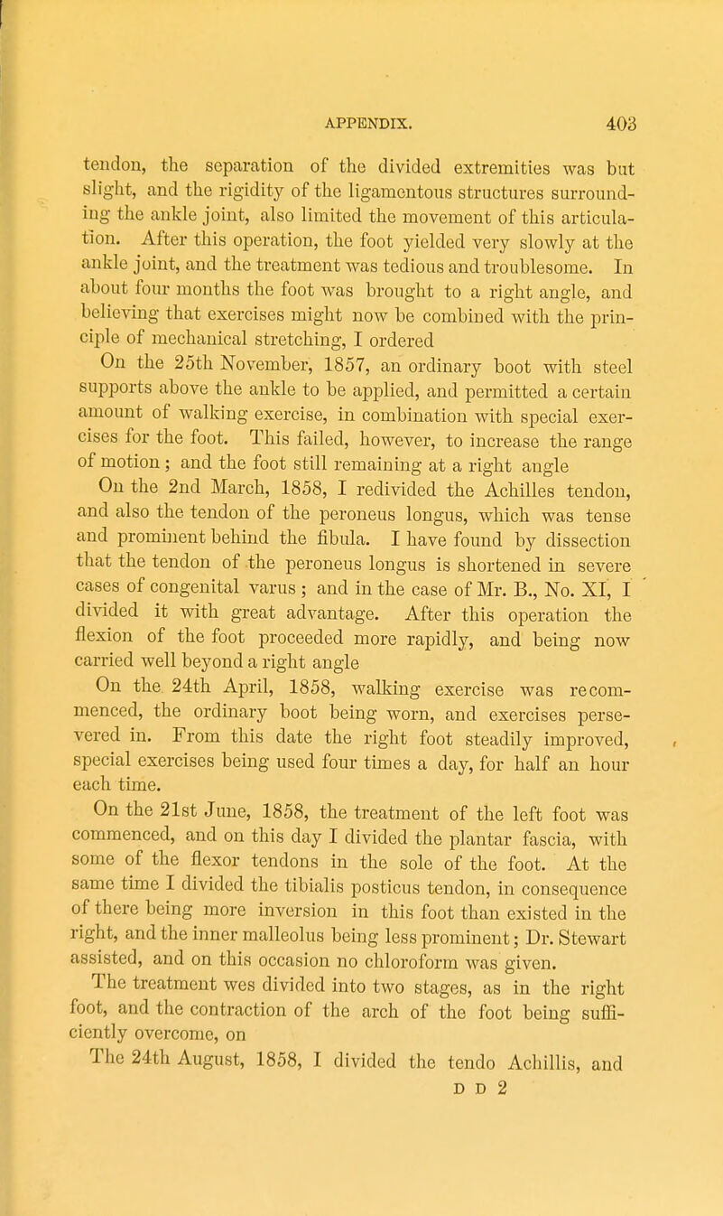 tendon, the separation of the divided extremities was but sh'ght, and the rigidity of the ligamentous structm-es surround- ing the ankle joint, also limited the movement of this articula- tion. After this operation, the foot yielded very slowly at the ankle joint, and the treatment was tedious and troublesome. In about four months the foot w^as brought to a right angle, and believing that exercises might now be combined with the prin- ciple of mechanical stretching, I ordered On the 25th November, 1857, an ordinary boot with steel supports above the ankle to be applied, and permitted a certain amount of walking exercise, in combination with special exer- cises for the foot. This failed, however, to increase the range of motion; and the foot still remaining at a right angle On the 2nd March, 1858, I redivided the Achilles tendon, and also the tendon of the peroneus longus, which was tense and prominent behind the fibula. I have found by dissection that the tendon of the peroneus longus is shortened in severe cases of congenital varus ; and in the case of Mr. B., No. XI, I divided it with great advantage. After this operation the flexion of the foot proceeded more rapidly, and being now carried well beyond a right angle On the 24th April, 1858, walking exercise was recom- menced, the ordinary boot being worn, and exercises perse- vered in. From this date the right foot steadily improved, special exercises being used four times a day, for half an hour each time. On the 21st June, 1858, the treatment of the left foot was commenced, and on this day I divided the plantar fascia, with some of the flexor tendons in the sole of the foot. At the same time I divided the tibialis posticus tendon, in consequence of there being more inversion in this foot than existed in the right, and the inner malleolus being less prominent; Dr. Stewart assisted, and on this occasion no chloroform was given. The treatment wes divided into two stages, as in the right foot, and the contraction of the arch of the foot being sufli- ciently overcome, on The 24th August, 1858, I divided the tendo Achillis, and D D 2