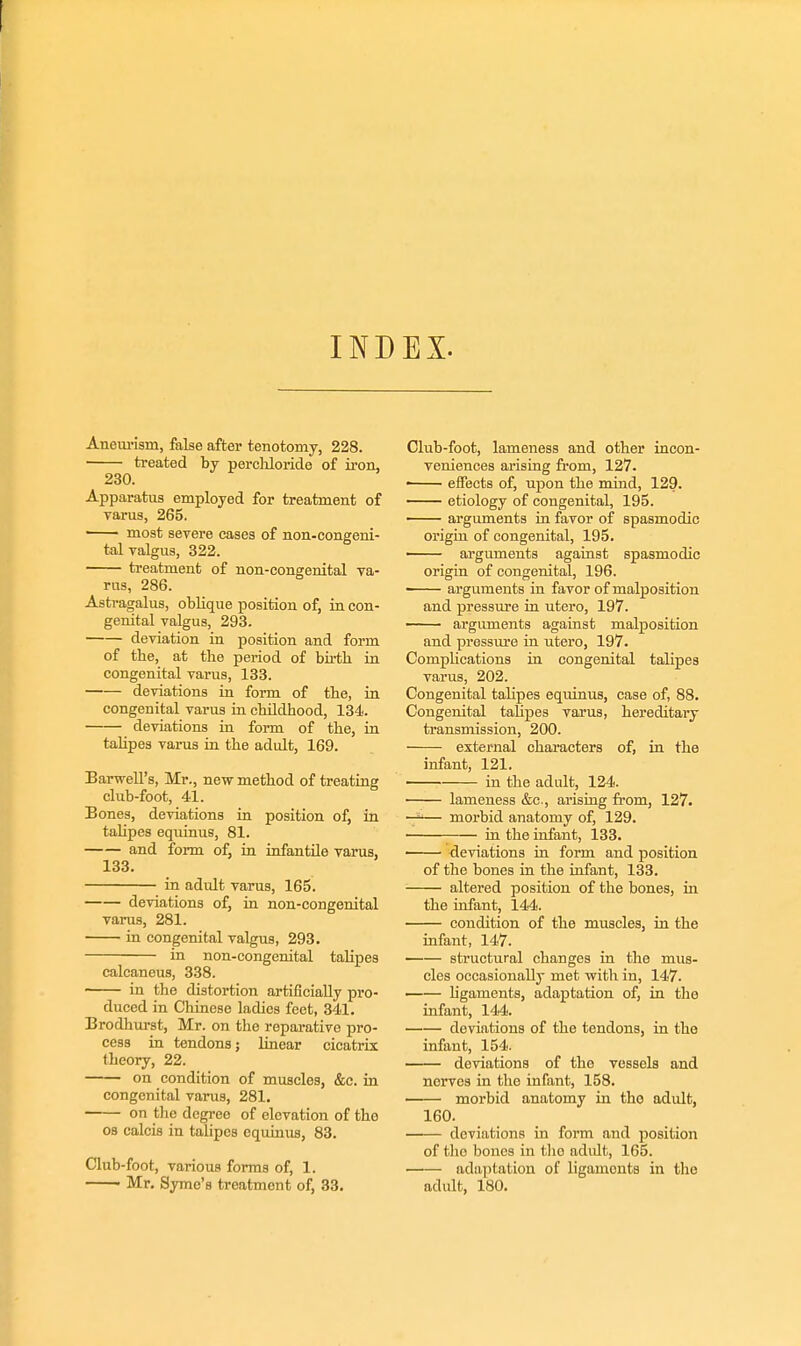 INDEX. Aneui'ism, fake after tenotomy, 228. treated by percliloride of iron, 230. Apparatus employed for treatment of varus, 265. —— most severe cases of non-congeni- tal valgus, 322. treatment of non-congenital va- rus, 286. Asti-agalus, oblique position of, in con- genital valgus, 293. deviation in position and form of the, at the period of birth in congenital varus, 133. deviations in form of the, in congenital varus iu childhood, 134. deviations in form of the, in tahpes varus in the adult, 169. Barwell's, Mr., new method of treating club-foot, 41. Bones, deviations in position of, ia tahpes equimis, 81. and form of, in infantile varus, 133. in adult varus, 165. deviations of, iu non-congenital varus, 281. in congenital valgus, 293. in non-congenital talipes calcaneus, 338. in the distortion artificially pro- duced in Chinese ladies feet, 341. Brodhurst, Mr. on the reparative pro- cess in tendons; linear cicatrix theory, 22. on condition of muscles, &c. in congenital varus, 281. on the degree of elevation of the 08 calois in tahpes equinus, 83. Club-foot, various forms of, 1. ■ Mr. Syme's treatment of, 33. Club-foot, lameness and other incon- veniences arising from, 127. —— eifects of, upon the mind, 129. — etiology of congenital, 195. arguments in favor of spasmodic origin of congenital, 195. — arguments against spasmodic origin of congenital, 196. arguments in favor of malposition and pressure in utero, 197. arguments against malposition and pressure in utero, 197. Complications in congenital talipes varus, 202. Congenital tahpes equinus, case of, 88. Congenital talipes varus, hereditary transmission, 200. external characters of, in the infant, 121. ' in the adult, 124. lameness &c., arising from, 127. — morbid anatomy of, 129. in the infant, 133. —— deviations in form and position of the bones in the infant, 133. ■ altered position of the bones, in the infant, 144. condition of the muscles, in the infant, 147. —— structural changes in the mus- cles occasionally met with in, 147. —— hgaments, adaptation of, in tho infant, 144. deviations of the tendons, in tho infant, 154. deviations of the vessels and nerves in the infant, 158. morbid anatomy in the adxilt, 160. deviations in form and position of the bones in tlio adult, 165. adaptation of ligaments in the adult, 180,