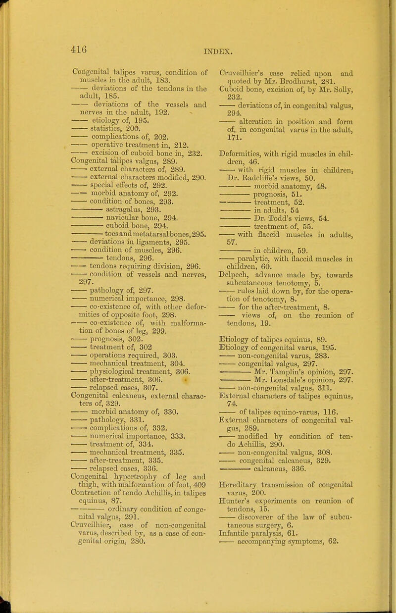 Congenital talipes varus, condition of muscles in the adult, 183. deviations of the tendons in the adult, 185. deviations of the vessels and nerves in the adidt, 192. etiology of, 195. statistics, 200. complications of, 202. operative treatment in, 212. ■ excision of cuboid bone in, 232. Congenital talipes valgus, 289. • external characters of, 289. external characters modified, 290. special effects of, 292. morbid anatomy of, 292. condition of bones, 293. • astragalus, 293. navicular bone, 294. cuboid bone, 294. toes and metatarsal bones, 295. deviations in ligaments, 295. condition of muscles, 296. tendons, 296. tendons requiring division, 296. condition of vessels and nerves, 297. • pathology of, 297. numerical importance, 298. CO-existence of, with other defor- mities of opposite foot, 298. co-existence of, with malfoi-ma- tion of bones of leg, 299. prognosis, 302. treatment of, 302 operations required, 303. mechanical treatment, 304. physiological treatment, 306. after-treatment, 306. • relapsed cases, 307. Congenital calcaneus, external charac- ters of, 329. morbid anatomy of, 330. pathology, 331. — compUcations of, 332. numerical importance, 333. —— treatment of, 334. — mechanical treatment, 335. • ' after-treatment, 335. relapsed cases, 336. Congenital hypertrophy of leg and tliigh, with malformation of foot, 409 Contraction of tendo AchOlis, in talipes equinus, 87. ordinary condition of conge- nital valgus, 291. CruveUhier, case of non-congenital varus, described by, as a case of con- genital origin, 280. Cruvodhier's case relied upon and quoted by Mr. Brodhurst, 2S1. Cuboid bone, excision of, by Mr. Solly, 232. deviations of, in congenital valgus, 294. alteration in position and form of, in congenital varus in the adxdt, 171. Deformities, with rigid muscles in chil- dren, 46. with rigid muscles in children, Dr. Radcliffe's views, 50. morbid anatomy, 48. prognosis, 51. treatment, 52. ——— in adults, 54 Dr. Todd's views, 54. treatment of, 55. with flaccid muscles in adults, 57. in children, 59. paralytic, with flaccid muscles iu children, 60. Delpech, advance made by, towards subcutaneous tenotomy, 5. rules laid down by, for the opera- tion of tenotomy, 8. for the after-treatment, 8. views of, on the reunion of tendons, 19. Etiology of talipes equinus, 89. Etiology of congenital varus, 195. non-congenital varus, 283. congenital valgus, 297. Mr. TampHn's opinion, 297. ■ Mr. Lonsdale's opinion, 297. non-congenital valgus, 311. External characters of talipes equinus, 74. of talipes equino-varus, 116. External characters of congenital val- gus, 289. modified by condition of ten- do Achillis, 290. non-congenital valgus, 308. congenital calcaneus, 329. ■ calcaneus, 336. Hereditary transmission of congenital varus, 200. Himter's experiments on reunion of tendons, 15. discoverer of the law of subcu- taneous sui'gery, 6. Infantile paralysis, 61. accompanying symptoms, 62.