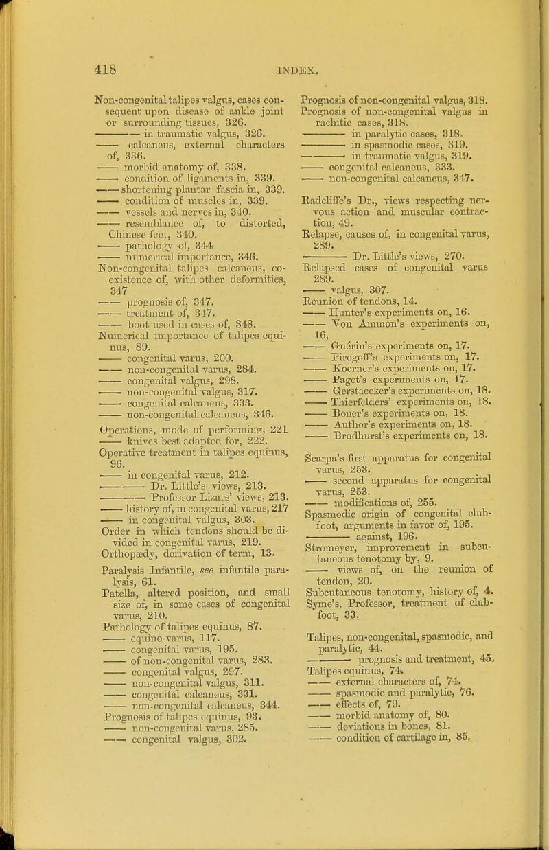 Non-congenital talipes valgus, cases con- sequent vipon disease of anklo joint or svirroimding tissues, 326. ■ — in ti'ai-uuatic valgus, 326. calcaneus, external characters of, 336. morbid anatomy of, 338. — condition of ligaments in, 339. shortening plantar fascia in, 339. condition of muscles in, 339. vessels and nerves in, 340. resemblance of, to distorted, Cluncse feet, 810. ' pathology of, 34-l! numerical importance, 346. Non-congenital talipes calcaneus, co- existence of, with other deformities, 347 prognosis of, 347. treatment of, 317. boot used in cases of, 34S. Nmnerical importance of tahpcs equi- nus, 89. congenital varus, 200. non-congenital varus, 284. • congenital valgus, 298. — non-congenital valgu.s, 317. ' congenital caleaucuSj 333. non-congenital calcaneus, 346, Operations, mode of performing, 221 knives best adapted for, 222. Operative treatment in talipes equinus, 96. — in congenital varus, 212. Dr. Lit tle's views, 213. Professor Lizars' views, 213. . liistory of, in congenital varus, 217 — in congenital valgus, 303. Order in which tendons shoidd be di- vided in congenital varus, 219. Ortliopcedy, derivation of term, 13. Paralysis Infantile, see infantile para- lysis, 61. Patella, altered position, and small size of, ia some cases of congenital varus, 210. Pathology of talipes equinus, 87. cquino-varus, 117. —— congenital varus, 195. of non-congenital varvis, 283. congenital valgu.s, 297. non-congenital valgus, 311. congenital calcaneus, 331. non-congenital calcaneus, 344. Prognosis of talipes equinus, 93. non-congenital varus, 285. congenital valgus, 302. Prognosis of non-congenital valgus, 318. Prognosis of non-congenital valgus Lu rachitic cases, 318. in paralytic cases, 318. ——— in spasmodic cases, 319. — ■ in traumatic valgus, 319. congenital calcaneus, 333. non-congenital calcaneus, 347. Eadchffe's Dr., views respecting ner- vous action and muscular contrac- tion, 49. Eelapsc, causes of, in congenital varus, 289. Dr. Little's views, 270. Eelapsed cases of congenital varus 2S9. ' valgus, 307. Eeunion of tendons, 14. Ilunter's experunents on, 16. Von Ammon's experiments on, 16, Guerin's experunents on, 17. • PirogofT's experunents on, 17. Koerner's experiments on, 17. Paget's experunents on, 17. Gerstaecker's experunents on, 18. Thierfelders' experiments on, 18. Boner's experunents on, 18. Author's experunents on, 18. Brodhurst's experiments on, 18. Scarpa's first apparatus for congeratal varus, 253. —— second apparatus for congenital varus, 253. modifications of, 255. Spasmodic origia of congenital club- foot, argmnents in favor of, 195. I against, 196. Stromeyer, improvement in subcu- taneous tenotomy by, 9. views of, on the reunion of tendon, 20. Subeutancoiis tenotomy, history of, 4. Syme's, Professor, treatment of club- foot, 33. Tahpes, non-congenital, spasmodic, and paralytic, 44. —■ prognosis and treatment, 45. Talipes equinus, 74. external characters of, 74. spasmodic and paralytic, 76. effects of, 79. morbid anatomy of, 80. deviations in bones, 81. condition of cai-tUago in, 85.