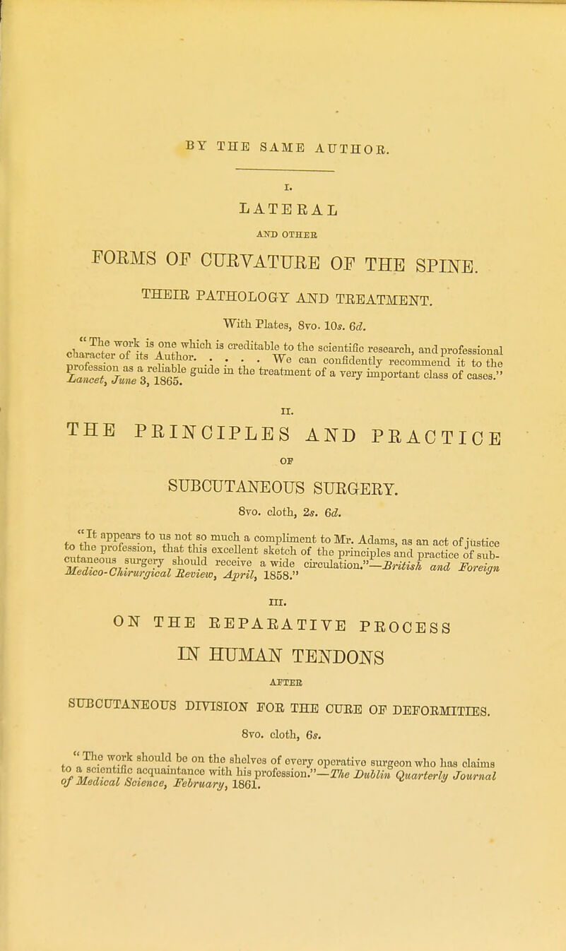 BY THE SAME AUTHOE. I. LATERAL AND OTHJES FORMS or CURVATTJEE OF THE SPINE. THEIE PATHOLOGY AND TEEATMENT. With Plates, 8vo. 10*. Gd. chZo^7of'^UAZZ^°^ creclitable to the scientific research, and professional Character of Its Author. . . . . We can confidently recommend it to the II. THE PRINCIPLES AND PRACTICE OF SUBCUTANEOUS SURGERY. 8vo. cloth, 25. 6d. Jl?. ^^f *° '1? 7!/° ^ compliment to Mr. Adams, as an act of iustice o?,f-nr,i'™ ' '^''^'''^ '^'^'^ °^ principles ^nd practice of sub! SZnT/-''^'^/'^^'^^ receiTe awide circulation.-^n<J and Foreign Medico-Cliirurgical Meview, April, 1858. III. ON THE EEPAEATIVE PEOCESS IN HUMAN TENDONS AFTEE suEctJTAira:ous diyision foe the cuee op defoemities. 8vo. cloth, 6*. J'.^- ^ the shelves of every operative surgeon who has claims to a se entiflc acquamtance with his profes8ion.-2%e Bullhi Quarterly Journal of Medical Soience, February, imi. n