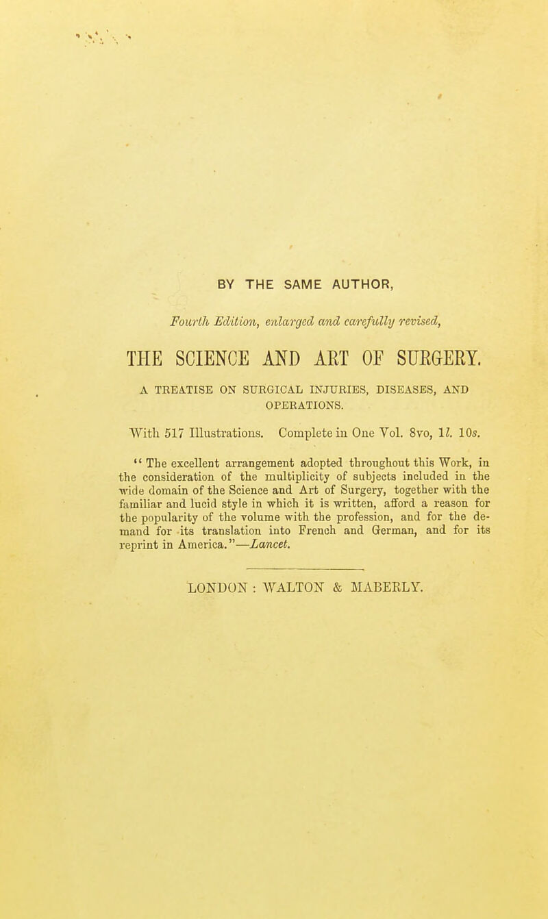 BY THE SAME AUTHOR, Fourth Edition, enlarged and carefully revised, THE SCIENCE AND ART OF SURGERY. A TREATISE ON SURGICAL INJURIES, DISEASES, AND OPERATIONS. With 517 Illustrations. Complete in One Vol. 8vo, 11. 10s.  The excellent arrangement adopted throughout this Work, in the consideration of the multiplicity of subjects included in the wide domain of the Science and Art of Surgery, together with the familiar and lucid style in which it is written, afford a reason for the popularity of the volume with the profession, and for the de- mand for its translation into French and German, and for its reprint in America.—Lancet. LONDON : WALTON & MA13ERLY.