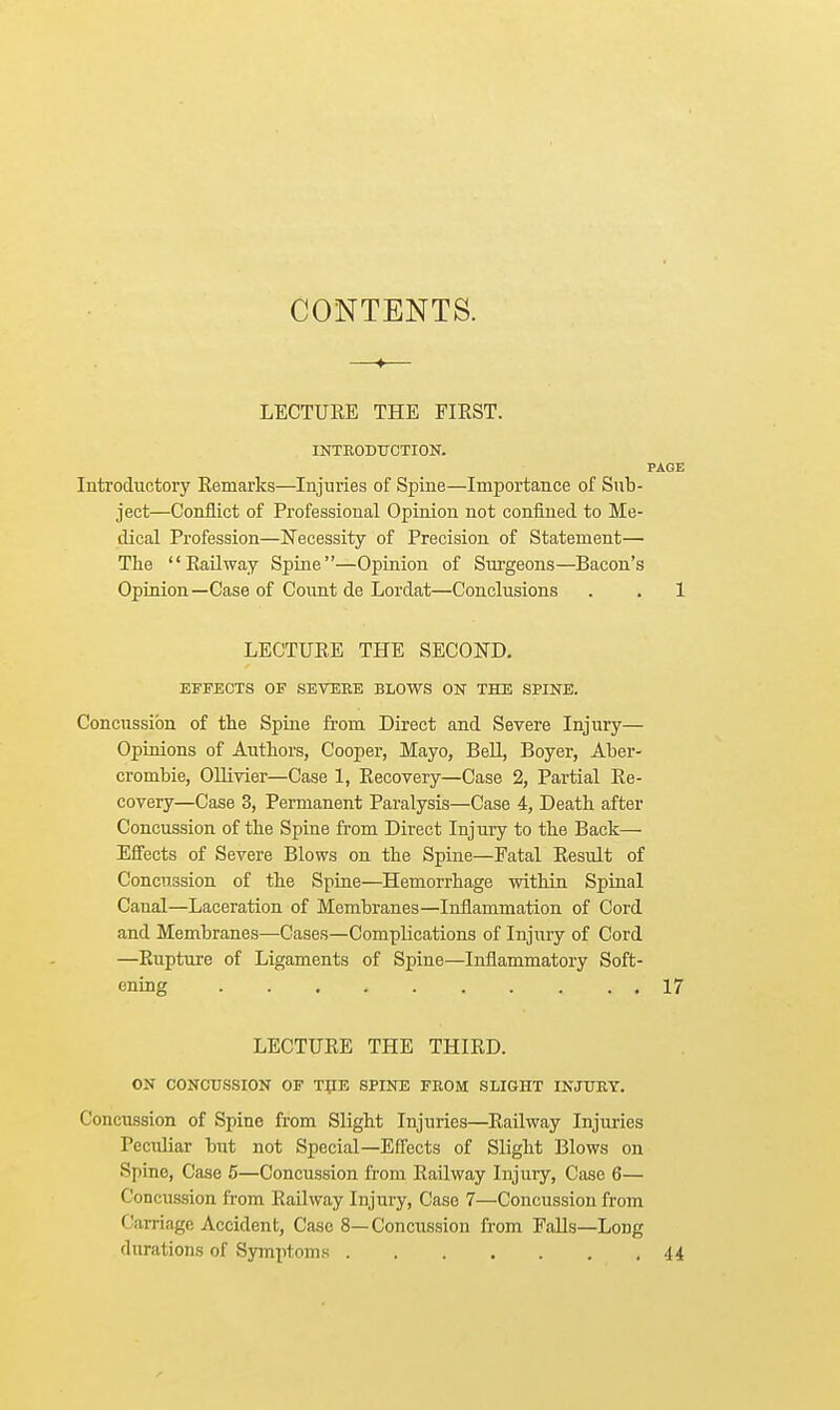 CONTENTS. LECTURE THE FIRST. INTRODUCTION. PAGE Introductory Remarks—Injuries of Spine—Importance of Sub- ject—Conflict of Professional Opinion not confined to Me- dical Profession—Necessity of Precision of Statement— The Railway Spine—Opinion of Surgeons—Bacon's Opinion—Case of Count de Lordat—Conclusions . . 1 LECTURE THE SECOND. EFFECTS OF SEVERE BLOWS ON THE SPINE. Concussion of the Spine from Direct and Severe Injury— Opinions of Authors, Cooper, Mayo, Bell, Boyer, Aber- crombie, Ollivier—Case 1, Recovery—Case 2, Partial Re- covery—Case 3, Permanent Paralysis—Case 4, Death after Concussion of the Spine from Direct Injury to the Back— Effects of Severe Blows on the Spine—Fatal Result of Concussion of the Spine—Hemorrhage within Spinal Canal—Laceration of Membranes—Inflammation of Cord and Membranes—Cases—Complications of Injury of Cord —Rupture of Ligaments of Spine—Inflammatory Soft- ening 17 LECTURE THE THIRD. ON CONCUSSION OF THE SPINE FROM SLIGHT INJURY. Concussion of Spine from Slight Injuries—Railway Injuries Peculiar but not Special—Effects of Slight Blows on Spine, Case 5—Concussion from Railway Injury, Case 6— Concussion from Railway Injury, Case 7—Concussion from Carriage Accident, Case 8—Concussion from Falls—Long durations of Symptoms 44