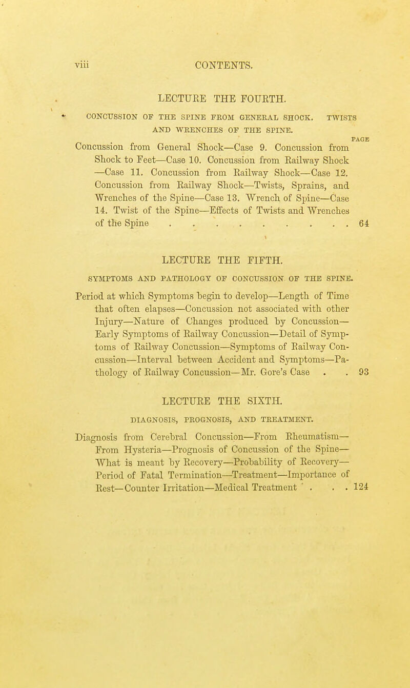 LECTUKE THE FOUETH. CONCUSSION OF THE SPINE FROM GENERAL SHOCK. TWISTS AND WRENCHES OF THE SPINE. PAGE Concussion from General Shock—Case 9. Concussion from Shock to Feet—Case 10. Concussion from Eailway Shock —Case 11. Concussion from Eailway Shock—Case 12. Concussion from Eailway Shock—Twists, Sprains, and Wrenches of the Spine—Case 13. Wrench of Spine—Case 14. Twist of the Spine—Effects of Twists and Wrenches of the Spine 64 LECTUEE THE FIFTH. SYMPTOMS AND PATHOLOGY OF CONCUSSION OF THE SPINE. Period at which Symptoms begin to develop—Length of Time that often elapses—Concussion not associated with other Injury—Nature of Changes produced by Concussion— Early Symptoms of Eailway Concussion—Detail of Symp- toms of Eailway Concussion—Symptoms of Eailway Con- cussion—Interval between Accident and Symptoms—Pa- thology of Eailway Concussion—Mr. Gore's Case . . 93 LECTUEE THE SIXTH. DIAGNOSIS, PROGNOSIS, AND TREATMENT. Diagnosis from Cerebral Concussion—From Eheumatisni— From Hysteria—Prognosis of Concussion of the Spine— What is meant by Eecovery—Probability of Eecovery— Period of Fatal Termination—Treatment—Importance of Eest— Counter Irritation—Medical Treatment . . . 124