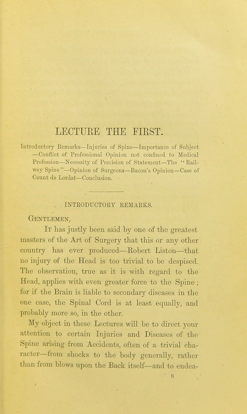 LECTUEE THE FIEST. Introductory Remarks—Injuries of Spine—Importance of Subject —Conflict of Professional Opinion not confined to Medical Profession—Necessity of Precision of Statement—The Rail- way Spine —Opinion of Surgeons—Bacon's Opinion—Case of Count de Lordat—Conclusion. . introductory remarks. Gentlemen, It has justly been said by one of the greatest masters of the Art of Surgery that this or any other country has ever produced—Eobert Liston—that no injury of the Head is too trivial to be despised. The observation, true as it is with regard to the Head, applies with even greater force to the Spine ; for if the Brain is liable to secondary diseases in the one case, the Spinal Cord is at least equally, and probably more so, in the other. My object in these Lectures will be to direct your attention to certain Injuries and Diseases of the Spine arising from Accidents, often of a trivial cha- racter—from shocks to the body generally, rather than from blows upon the Back itself—and to endea- B