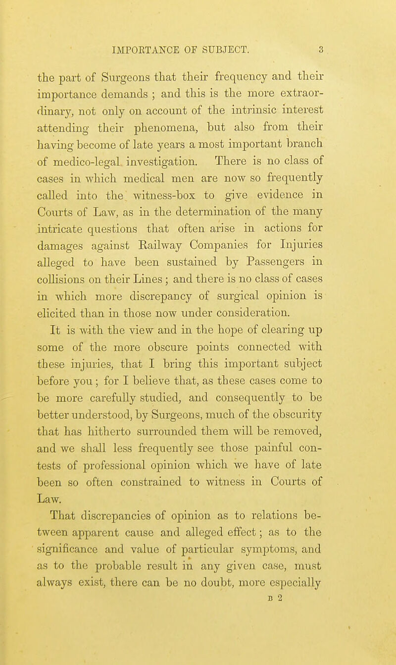 the part of Surgeons that their frequency and their importance demands ; and this is the more extraor- dinary, not only on account of the intrinsic interest attending their phenomena, but also from their having become of late years a most important branch of medico-legal investigation. There is no class of cases in which medical men are now so frequently called into the witness-box to give evidence in Courts of Law, as in the determination of the many intricate questions that often arise in actions for damages against Kail way Companies for Injuries alleged to have been sustained by Passengers in collisions on their Lines ; and there is no class of cases in which more discrepancy of surgical opinion is elicited than in those now under consideration. It is with the view and in the hope of clearing up some of the more obscure points connected with these injuries, that I bring this important subject before you; for I believe that, as these cases come to be more carefully studied, and consequently to be better understood, by Surgeons, much of the obscurity that has hitherto surrounded them will be removed, and we shall less frequently see those painful con- tests of professional opinion which we have of late been so often constrained to witness in Courts of Law. That discrepancies of opinion as to relations be- tween apparent cause and alleged effect; as to the significance and value of particular symptoms, and as to the probable result in any given case, must always exist, there can be no doubt, more especially d 2