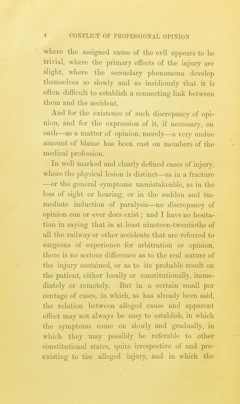 where the assigned cause of the evil appears to be trivial, where the primary effects of the injury are slight, where the secondary phenomena develop themselves so slowly and so insidiously that it is often difficult to establish a connecting link between them and the accident. And for the existence of such discrepancy of opi- nion, and for the expression of it, if necessary, on oath—as a matter of opinion, merely—a very undue amount of blame has been cast on members of the medical profession. In well marked and clearly defined cases of injury, where the physical lesion is distinct—as in a fracture —or the general symptoms unmistakeable, as in the loss of sight or hearing, or in the sudden and im- mediate induction of paralysis—no discrepancy of opinion can or ever does exist; and I have no hesita- tion in saying that in at least nineteen-twentieths of all the railway or other accidents that are referred to surgeons of experience for arbitration or opinion, there is no serious difference as to the real nature of the injury sustained, or as to its probable result on the patient, either locally or constitutionally, imme- diately or remotely. But in a certain small per centage of cases, in which, as has already been said, the relation between alleged cause and apparent effect may not always be easy to establish, in which the symptoms come on slowly and gradually, in which they may possibly be referable to other constitutional states, quite irrespective of and pre- existing to the alleged injury, and in which the