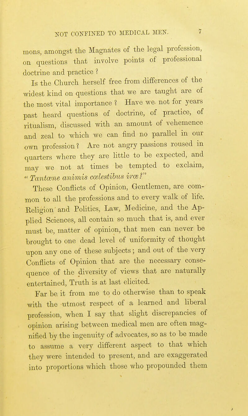 mons, amongst the Magnates of the legal profession, on questions that involve points of professional doctrine and practice ? Is the Church herself free from differences of the widest kind on questions that we are taught are of the most vital importance 1 Have we. not for years past heard questions of doctrine, of practice, of ritualism, discussed with an amount of vehemence and zeal to which we can find no parallel in our own profession? Are not angry passions roused in quarters where they are little to he expected, and may we not at times be tempted to exclaim,  Tantcene animis ccelestibus irce? These Conflicts of Opinion, Gentlemen, are com- mon to all the professions and to every walk of life. Religion' and Politics, Law, Medicine, and the Ap- plied Sciences, all contain so much that is, and ever must be, matter of opinion, that men can never be brought to one dead level of uniformity of thought upon any one of these subjects; and out of the very Conflicts of Opinion that are the necessary conse- quence of the diversity of views that are naturally entertained, Truth is at last elicited. Far be it from me to do otherwise than to speak with the utmost respect of a learned and liberal profession, when I say that slight discrepancies of opinion arising between medical men are often mag- nified by the ingenuity of advocates, so as to be made to assume a very different aspect to that which they were intended to present, and are exaggerated into proportions which those who propounded them >