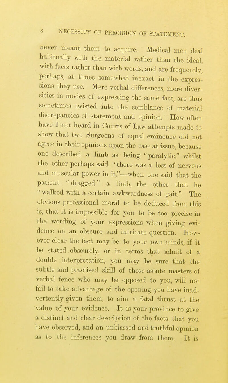 NECESSITY OF PRECISION OF STATEMENT. never meant them to acquire. Medical men deal habitually with the material rather than the ideal, with facts rather than with words, and are frequently' perhaps, at times somewhat inexact in the expres- sions they use. Mere verbal differences, mere diver- sities in modes of expressing the same fact, are thus sometimes twisted into the semblance of material discrepancies of statement and opinion. How often have I not heard in Courts of Law attempts made to show that two Surgeons of equal eminence did not agree in their opinions upon the case at issue, because one described a limb as being paralytic, whilst the other perhaps said there was a loss of nervous and muscular power in it,—when one said that the patient dragged a limb, the other that he  walked with a certain awkwardness of gait. The obvious professional moral to be deduced from this is, that it is impossible for you to be too precise in the wording of your expressions when giving evi- dence on an obscure and intricate question. How- ever clear the fact may be to your own minds, if it be stated obscurely, or in terms that admit of a double interpretation, you may be sure that the subtle and practised skill of those astute masters of verbal fence who may be opposed to you, will not fail to take advantage of the opening you have inad- vertently given them, to aim a fatal thrust at the value of your evidence. It is your province to give a distinct and clear description of the facts that you have observed, and an unbiassed and truthful opinion as to the inferences you draw from them. It is