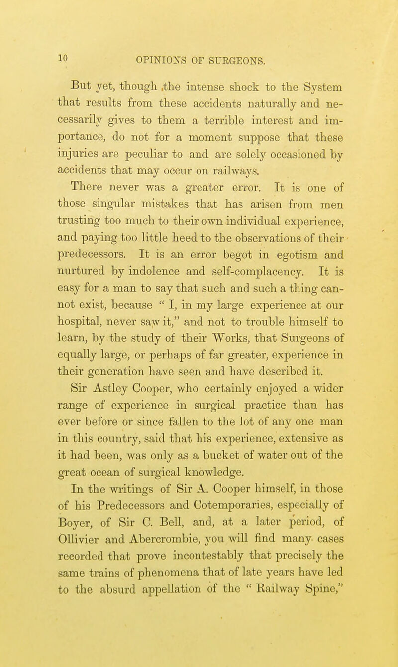 OPINIONS OF SURGEONS. But jet, though ,the intense shock to the System that results from these accidents naturally and ne- cessarily gives to them a terrible interest and im- portance, do not for a moment suppose that these injuries are peculiar to and are solely occasioned by accidents that may occur on railways. There never was a greater error. It is one of those singular mistakes that has arisen from men trusting too much to their own individual experience, and paying too little heed to the observations of their predecessors. It is an error begot in egotism and nurtured by indolence and self-complacency. It is easy for a man to say that such and such a thing can- not exist, because  I, in my large experience at our hospital, never saw it, and not to trouble himself to learn, by the study of their Works, that Surgeons of equally large, or perhaps of far greater, experience in their generation have seen and have described it. Sir Astley Cooper, who certainly enjoyed a wider range of experience in surgical practice than has ever before or since fallen to the lot of any one man in this country, said that his experience, extensive as it had been, was only as a bucket of water out of the great ocean of surgical knowledge. In the writings of Sir A. Cooper himself, in those of his Predecessors and Cotemporaries, especially of Boyer, of Sir C. Bell, and, at a later period, of Ollivier and Abercrombie, you will find many cases recorded that prove incontestably that precisely the same trains of phenomena that of late years have led to the absurd appellation of the  Railway Spine,