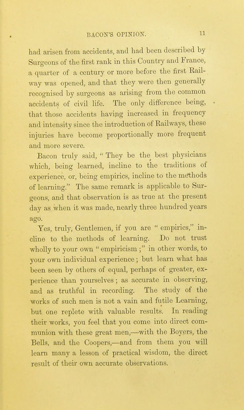 BACON'S OPINION. had arisen from accidents, and had been described by- Surgeons of the first rank in this Country and France, a quarter of a century or more before the first Rail- way was opened, and that they were then generally recognised by surgeons as arising from the common accidents of civil life. The only difference being, . that those accidents having increased in frequency and intensity since the introduction of Railways, these injuries have become proportionally more frequent and more severe. Bacon truly said,  They be the best physicians which, being learned, incline to the traditions of experience, or, being empirics, incline to the methods of learning. The same remark is applicable to Sur- geons, and that observation is as true at the present day as when it was made, nearly three hundred years ago. Yes, truly, Gentlemen, if you are  empirics, in- cline to the methods of learning. Do not trust wholly to your own  empiricism ; in other words, to your own individual experience; but learn what has been seen by others of equal, perhaps of greater, ex- perience than yourselves; as accurate in observing, and as truthful in recording. The study of the works of such men is not a vain and futile Learning, but one replete with valuable results. In reading their works, you feel that you come into direct com- munion with these great men,—with the Boyers, the ' Bells, and the Coopers,—and from them you will leam many a lesson of practical wisdom, the direct result of their own accurate observations.