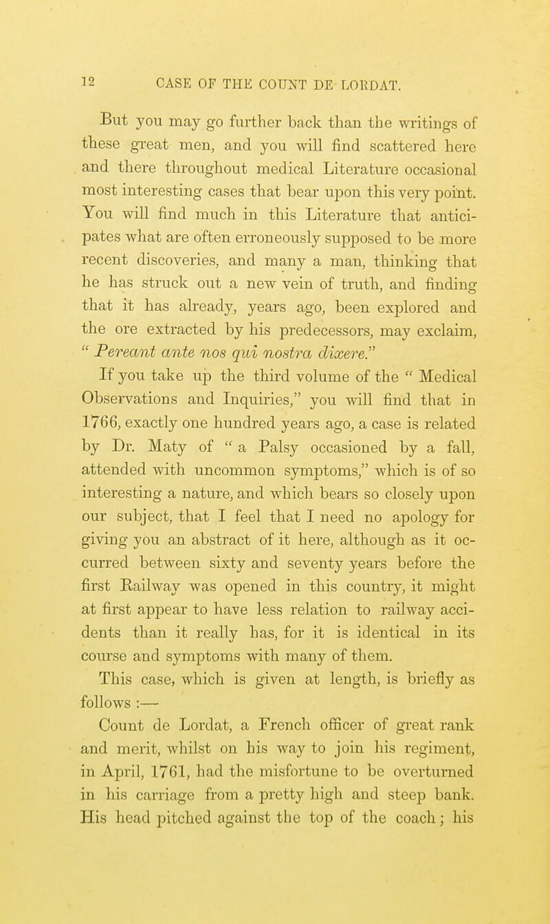 But you may go further back than the writings of these great men, and you will find scattered here and there throughout medical Literature occasional most interesting cases that bear upon this very point. You will find much in this Literature that antici- pates what are often erroneously supposed to be more recent discoveries, and many a man, thinking that he has struck out a new vein of truth, and finding that it has already, years ago, been explored and the ore extracted by his predecessors, may exclaim,  Pereant ante nos qui nostra dixere. If you take up the third volume of the  Medical Observations and Inquiries, you will find that in 1766, exactly one hundred years ago, a case is related by Dr. Maty of  a Palsy occasioned by a fall, attended with uncommon symptoms, which is of so interesting a nature, and which bears so closely upon our subject, that I feel that I need no apology for giving you an abstract of it here, although as it oc- curred between sixty and seventy yeai^s before the first Railway was opened in this country, it might at first appear to have less relation to railway acci- dents than it really has, for it is identical in its course and symptoms with many of them. This case, which is given at length, is briefly as follows :— Count de Lordat, a French officer of great rank and merit, whilst on his way to join his regiment, in April, 1761, had the misfortune to be overturned in his carriage from a pretty high and steep bank. His head pitched against the top of the coach; his