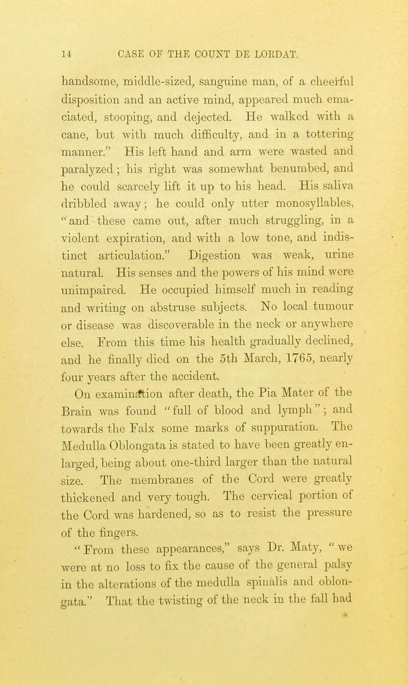 handsome, middle-sized, sanguine man, of a cheerful disposition and an active mind, appeared much ema- ciated, stooping, and dejected. He walked with a cane, but with much difficulty, and in a tottering manner. His left hand and arm were wasted and paralyzed; his right was somewhat benumbed, and he could scarcely lift it up to his head. His saliva dribbled away; he could only utter monosyllables, and these came out, after much struggling, in a violent expiration, and with a low tone, and indis- tinct articulation. Digestion was weak, urine natural. His senses and the powers of his mind were unimpaired. He occupied himself much in reading and writing on abstruse subjects. No local tumour or disease was discoverable in the neck or anywhere else. From this time his health gradually declined, and he finally died on the 5th March, 1765, nearly four years after the accident. On examinjftion after death, the Pia Mater of the Brain was found  full of blood and lymph ; and towards the Falx some marks of suppuration. The Medulla Oblongata is stated to have been greatly en- larged, being about one-third larger than the natural size. The membranes of the Cord were greatly thickened and very tough. The cervical portion of the Cord was hardened, so as to resist the pressure of the fingers. From these appearances, says Dr. Maty, we were at no loss to fix the cause of the general palsy in the alterations of the medulla spinalis and oblon- gata. That the twisting of the neck in the fall had