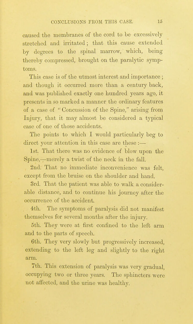 caused the membranes of the cord to be excessively stretched and irritated; that this cause extended by degrees to the spinal marrow, which, being thereby compressed, brought on the paralytic symp- toms. This case is of the utmost interest and importance ; and though it occurred more than a century back, and was published exactly one hundred years ago, it presents in so marked a manner the ordinary features of a case of  Concussion of the Spine, arising from Injury, that it may almost be considered a typical case of one of those accidents. The points to which I would j>articulaiiy beg to direct your attention in this case are these :— 1st. That there was no evidence of blow uj>on the Spine,—merely a twist of the neck in the fall. 2nd. That no immediate inconvenience was felt, except from the bruise on the shoulder and hand. 3rd. That the patient was able to walk a consider- able distance, and to continue his journey after the occurrence of the accident. 4th. The symptoms of paralysis did not manifest themselves for several months after the injury. 5th. They were at first confined to the left arm and to the parts of speech. 6th. They very slowly but progressively increased, extending to the left leg and slightly to the right arm. 7th. This extension of paralysis was very gradual, occupying two or three years. The sphincters were not affected, and the urine was healthy.